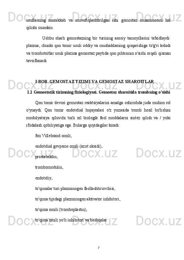usullarning   murakkab   va   muvofiqlashtirilgan   ishi   gemostaz   muammosini   hal
qilishi mumkin.
        Ushbu   sharh   gemostazning   bir   turining   asosiy   tamoyillarini   ta'kidlaydi:
plazma, chunki qon tomir usuli oddiy va mushaklarning qisqarishiga to'g'ri keladi
va trombotsitlar usuli plazma gemostaz paytida qon pıhtısının o'sishi orqali qisman
tavsiflanadi.
I-BOB. GEMOSTAZ TIZIMI VA GEMOSTAZ SHAROITLAR 
1.1 Gemostatik tizimning fiziologiyasi. Gemostaz sharoitida trombning o'sishi
Qon tomir devori gemostaz reaktsiyalarini amalga oshirishda juda muhim rol
o'ynaydi.   Qon   tomir   endotelial   hujayralari   o'z   yuzasida   tromb   hosil   bo'lishini
modulyatsiya   qiluvchi   turli   xil   biologik   faol   moddalarni   sintez   qilish   va   /   yoki
ifodalash qobiliyatiga ega. Bularga quyidagilar kiradi:
fon Villebrand omili,
endotelial gevşeme omili (azot oksidi),
prostatsiklin,
trombomodulin,
endoteliy,
to'qimalar turi plazminogen faollashtiruvchisi,
to'qima tipidagi plazminogen aktivator inhibitori,
to'qima omili (tromboplastin),
to'qima omili yo'li inhibitori va boshqalar.
7