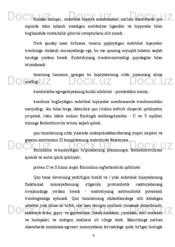 Bundan   tashqari,   endotelial   hujayra   membranalari   ma'lum   sharoitlarda   qon
oqimida   erkin   aylanib   yuradigan   molekulyar   ligandlar   va   hujayralar   bilan
bog'lanishda vositachilik qiluvchi retseptorlarni olib yuradi.
Hech   qanday   zarar   bo'lmasa,   tomirni   qoplaydigan   endotelial   hujayralar
trombozga   chidamli   xususiyatlarga   ega,   bu   esa   qonning   suyuqlik   holatini   saqlab
turishga   yordam   beradi.   Endoteliyning   tromborezistentligi   quyidagilar   bilan
ta'minlanadi:
tomirning   lümenine   qaragan   bu   hujayralarning   ichki   yuzasining   aloqa
inertligi;
trombotsitlar agregatsiyasining kuchli inhibitori - prostatsiklin sintezi;
trombinni   bog'laydigan   endotelial   hujayralar   membranasida   trombomodulin
mavjudligi;   shu   bilan   birga,   ikkinchisi   qon   ivishini   keltirib   chiqarish   qobiliyatini
yo'qotadi,   lekin   ikkita   muhim   fiziologik   antikoagulyantlar   -   C   va   S   oqsillari
tizimiga faollashtiruvchi ta'sirni saqlab qoladi;
qon tomirlarining ichki yuzasida mukopolisakkaridlarning yuqori miqdori va
geparin-antitrombin III kompleksining endoteliyda fiksatsiyasi;
fibrinolizni   ta'minlaydigan   to'qimalarning   plazminogen   faollashtiruvchisini
ajratish va sintez qilish qobiliyati;
protein C va S tizimi orqali fibrinolizni rag'batlantirish qobiliyati.
Qon   tomir   devorining   yaxlitligini   buzish   va   /   yoki   endotelial   hujayralarning
funktsional   xususiyatlarining   o'zgarishi   protrombotik   reaktsiyalarning
rivojlanishiga   yordam   beradi   -   endoteliyning   antitrombotik   potentsiali
trombogenikga   aylanadi.   Qon   tomirlarining   shikastlanishiga   olib   keladigan
sabablar juda xilma-xil bo'lib, ular ham ekzogen omillarni (mexanik shikastlanish,
radiatsiya ta'siri, giper- va gipotermiya, toksik moddalar, jumladan, dori vositalari
va   boshqalar)   va   endogen   omillarni   o'z   ichiga   oladi.   Ikkinchisiga   ma'lum
sharoitlarda  membrana-agressiv   xususiyatlarni   ko'rsatishga   qodir   bo'lgan  biologik
8 