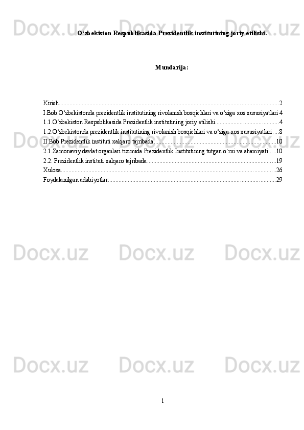 O zbekiston Respublikasida Prezidentlik institutining joriy etilishi.ʻ
Mundarija:
Kirish ............................................................................................................................................... 2
I.Bob.O‘zbekistonda prezidentlik institutining rivolanish bosqichlari va o‘ziga xos xususiyatlari 4
1.1.O zbekiston Respublikasida Prezidentlik institutining joriy etilishi	
ʻ ......................................... 4
1.2.O‘zbekistonda prezidentlik institutining rivolanish bosqichlari va o‘ziga xos xususiyatlari ... . 8
II.Bob.Prezidentlik instituti xalqaro tajribada ................................................................................ 10
2.1.Zamonaviy davlat organlari tizimida Prezidentlik Institutining tutgan o`rni va ahamiyati ..... 10
2.2. Prezidentlik instituti xalqaro tajribada .................................................................................... 19
Xulosa. ........................................................................................................................................... 26
Foydalanilgan adabiyotlar: ............................................................................................................ 29
1 