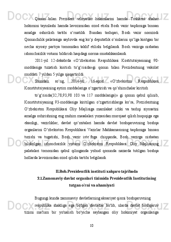 Qonun   bilan   Prezident   viloyatlar   hokimlarini   hamda   Toshkent   shahar
hokimini   tayinlashi   hamda   lavozimidan   ozod   etishi   Bosh   vazir   taqdimiga   binoan
amalga   oshirilish   tartibi   o‘rnatildi.   Bundan   tashqari,   Bosh   vazir   nomzodi
Qonunchilik palatasiga saylovda eng ko‘p deputatlik o‘rinlarini qo‘lga kiritgan bir
necha   siyosiy   partiya   tomonidan   taklif   etilishi   belgilandi.   Bosh   vazirga   nisbatan
ishonchsizlik votumi bildirish haqidagi norma mustahkamlandi.
2011-yil   12-dekabrda   «O‘zbekiston   Respublikasi   Kostitutsiyasining   90-
moddasiga   tuzatish   kiritish   to‘g‘risida»gi   qonun   bilan   Prezidentning   vakolat
muddati 7 yildan 5 yilga qisqartirildi.
Shundan   so‘ng,   2014-yil   16-aprel   «O‘zbekiston   Respublikasi
Konstitutsiyasining ayrim moddalariga o‘zgartirish va qo‘shimchalar kiritish
to‘g‘risida(32,78,93,98   103   va   117   moddalariga)»   gi   qonun   qabul   qilinib,
Konstitutsiyaning   93-moddasiga   kiritilgan   o‘zgartirishlarga   ko‘ra,   Prezidentning
O‘zbekiston   Respublikasi   Oliy   Majlisiga   mamlakat   ichki   va   tashqi   siyosatini
amalga oshirishning eng muhim masalalari yuzasidan murojaat qilish huquqiga ega
ekanligi,   vazirliklar,   davlat   qo‘mitalari   hamda   davlat   boshqaruvining   boshqa
organlarini   O‘zbekiston   Respublikasi   Vazirlar   Mahkamasining   taqdimiga   binoan
tuzishi   va   tugatishi,   Bosh   vazir   iste`foga   chiqqanda,   Bosh   vazirga   nisbatan
bildirilgan   ishonchsizlik   votumi   O‘zbekiston   Respublikasi   Oliy   Majlisining
palatalari   tomonidan   qabul   qilinganda   yohud   qonunda   nazarda   tutilgan   boshqa
hollarda lavozimidan ozod qilishi tartibi belgilandi.
II.Bob.Prezidentlik instituti xalqaro tajribada
2.1.Zamonaviy davlat organlari tizimida Prezidentlik Institutining
tutgan o`rni va ahamiyati
Bugungi kunda zamonaviy davlatlarning aksariyat qismi boshqaruvning
respublika   shakliga   ega   bo'lgan   davlatlar   bo'lib,   ularda   davlat   boshqaruv
tizimi   ma'lum   bir   yo'nalish   bo'yicha   saylangan   oliy   hokimiyat   organlariga
10