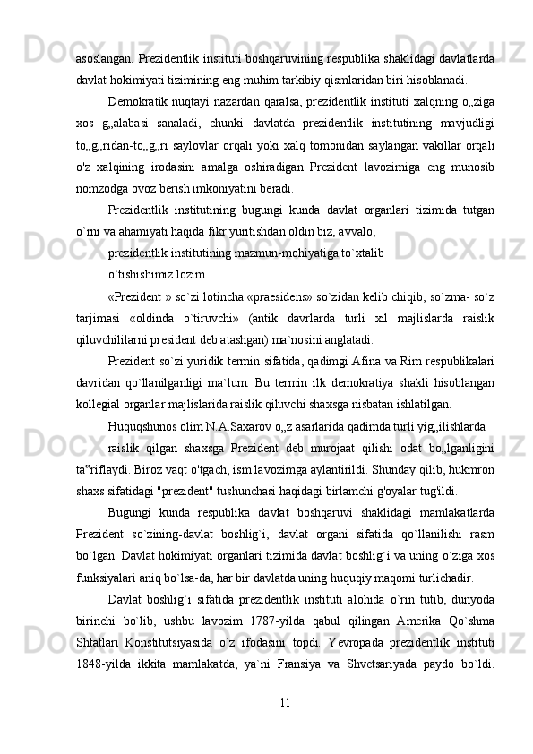 asoslangan. Prezidentlik instituti boshqaruvining respublika shaklidagi davlatlarda
davlat hokimiyati tizimining eng muhim tarkibiy qismlaridan biri hisoblanadi.
Demokratik nuqtayi  nazardan qaralsa, prezidentlik instituti  xalqning o„ziga
xos   g„alabasi   sanaladi,   chunki   davlatda   prezidentlik   institutining   mavjudligi
to„g„ridan-to„g„ri   saylovlar   orqali   yoki   xalq   tomonidan   saylangan   vakillar   orqali
o'z   xalqining   irodasini   amalga   oshiradigan   Prezident   lavozimiga   eng   munosib
nomzodga ovoz berish imkoniyatini beradi.
Prezidentlik   institutining   bugungi   kunda   davlat   organlari   tizimida   tutgan
o`rni va ahamiyati haqida fikr yuritishdan oldin biz, avvalo,
prezidentlik institutining mazmun-mohiyatiga to`xtalib
o`tishishimiz lozim.
«Prezident » so`zi lotincha «praesidens» so`zidan kelib chiqib, so`zma- so`z
tarjimasi   «oldinda   o`tiruvchi»   (antik   davrlarda   turli   xil   majlislarda   raislik
qiluvchililarni president deb atashgan) ma`nosini anglatadi.
Prezident so`zi yuridik termin sifatida, qadimgi Afina va Rim respublikalari
davridan   qo`llanilganligi   ma`lum.   Bu   termin   ilk   demokratiya   shakli   hisoblangan
kollegial organlar majlislarida raislik qiluvchi shaxsga nisbatan ishlatilgan.
Huquqshunos olim N.A.Saxarov o„z asarlarida qadimda turli yig„ilishlarda
raislik   qilgan   shaxsga   Prezident   deb   murojaat   qilishi   odat   bo„lganligini
ta riflaydi. Biroz vaqt o'tgach, ism lavozimga aylantirildi. Shunday qilib, hukmron‟
shaxs sifatidagi "prezident" tushunchasi haqidagi birlamchi g'oyalar tug'ildi.
Bugungi   kunda   respublika   davlat   boshqaruvi   shaklidagi   mamlakatlarda
Prezident   so`zining-davlat   boshlig`i,   davlat   organi   sifatida   qo`llanilishi   rasm
bo`lgan. Davlat hokimiyati organlari tizimida davlat boshlig`i va uning o`ziga xos
funksiyalari aniq bo`lsa-da, har bir davlatda uning huquqiy maqomi turlichadir.
Davlat   boshlig`i   sifatida   prezidentlik   instituti   alohida   o`rin   tutib,   dunyoda
birinchi   bo`lib,   ushbu   lavozim   1787-yilda   qabul   qilingan   Amerika   Qo`shma
Shtatlari   Konstitutsiyasida   o`z   ifodasini   topdi.   Yevropada   prezidentlik   instituti
1848-yilda   ikkita   mamlakatda,   ya`ni   Fransiya   va   Shvetsariyada   paydo   bo`ldi.
11 