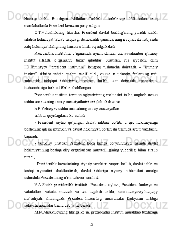 Hozirga   kelib   Bilashgan   Millatlar   Tashkiloti   tarkibidagi   150   tadan   ortiq
mamlakatlarda Prezident lavozimi joriy etilgan.
O.T.Voloshukning   fikricha,   Prezident   davlat   boshlig`ining   yuridik   shakli
sifatida hokimiyat tabiati haqidagi demokratik qarashlarning rivojlanishi natijasida
xalq hokimiyatchiligining timsoli sifatida vujudga keladi
Prezidentlik   institutini   o`rganishda   ayrim   olimlar   uni   avvalambor   ijtimoiy
institut   sifatida   o`rganishni   taklif   qiladilar.   Xususan,   rus   siyostchi   olim
I.D.Xutinayev   “prezident   institutini”   kengroq   tushuncha   doirasida   –   “ijtimoiy
institut”   sifatida   tadqiq   etishni   taklif   qildi,   chunki   u   ijtimoiy   fanlarning   turli
sohalarida   tadqiqot   ishlarining   predmeti   bo lib,   ular   doirasida   «prezident»ʻ
tushunchasiga turli xil fikrlar shakllangan .
Prezidentlik   instituti   terminologiyasinining   ma`nosini   to`liq   anglash   uchun
ushbu unstitutning asosiy xususiyatlarini aniqlab olish zarur.
B.P.Yeliseyev ushbu institutning asosiy xususiyatlari 
sifatida quyidagilarni ko`rsatadi:
-   Prezident   saylab   qo`yilgan   davlat   rahbari   bo`lib,   u   ijro   hokimiyatiga
boshchilik qilishi mumkin va davlat hokimiyati bo`linishi tizimida arbitr vazifasini
bajaradi;
-   tashkiliy   jihatdan   Prezident   hech   kimga   bo`ysunmaydi   hamda   davlat
hokimiyatining   boshqa   oliy   organlaridan   mustaqilligining   yuqoriligi   bilan   ajralib
turadi;
-   Prezidentlik   lavozimining   siyosiy   xarakteri   yuqori   bo`lib,   davlat   ichki   va
tashqi   siyosatini   shakllantirish,   davlat   ishlariga   siyosiy   rahbarlikni   amalga
oshrishda Prezidentning o`rni ustuvor sanaladi.
V.A.Shatili   prezidentlik   instituti-   Prezident   saylovi,   Prezident   funksiya   va
vakolatlari,   vakolat   muddati   va   uni   tugatish   tartibi,   konstitutsiyaviy-huquqiy
ma`suliyati,   shuningdek,   Prezident   huzuridagi   muassasalar   faoliyatini   tartibga
soluvchi normalar tizimi deb ta`rif beradi.
M.M.Mirakulovning fikriga ko`ra, prezidentlik instituti murakkab tuzilmaga
12 