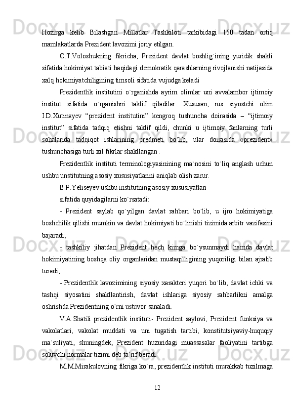Hozirga   kelib   Bilashgan   Millatlar   Tashkiloti   tarkibidagi   150   tadan   ortiq
mamlakatlarda Prezident lavozimi joriy etilgan.
O.T.Voloshukning   fikricha,   Prezident   davlat   boshlig`ining   yuridik   shakli
sifatida hokimiyat tabiati haqidagi demokratik qarashlarning rivojlanishi natijasida
xalq hokimiyatchiligining timsoli sifatida vujudga keladi
Prezidentlik   institutini   o`rganishda   ayrim   olimlar   uni   avvalambor   ijtimoiy
institut   sifatida   o`rganishni   taklif   qiladilar.   Xususan,   rus   siyostchi   olim
I.D.Xutinayev   “prezident   institutini”   kengroq   tushuncha   doirasida   –   “ijtimoiy
institut”   sifatida   tadqiq   etishni   taklif   qildi,   chunki   u   ijtimoiy   fanlarning   turli
sohalarida   tadqiqot   ishlarining   predmeti   bo lib,   ular   doirasida   «prezident»ʻ
tushunchasiga turli xil fikrlar shakllangan .
Prezidentlik   instituti   terminologiyasinining   ma`nosini   to`liq   anglash   uchun
ushbu unstitutning asosiy xususiyatlarini aniqlab olish zarur.
B.P.Yeliseyev ushbu institutning asosiy xususiyatlari 
sifatida quyidagilarni ko`rsatadi:
-   Prezident   saylab   qo`yilgan   davlat   rahbari   bo`lib,   u   ijro   hokimiyatiga
boshchilik qilishi mumkin va davlat hokimiyati bo`linishi tizimida arbitr vazifasini
bajaradi;
-   tashkiliy   jihatdan   Prezident   hech   kimga   bo`ysunmaydi   hamda   davlat
hokimiyatining   boshqa   oliy   organlaridan   mustaqilligining   yuqoriligi   bilan   ajralib
turadi;
-   Prezidentlik   lavozimining   siyosiy   xarakteri   yuqori   bo`lib,   davlat   ichki   va
tashqi   siyosatini   shakllantirish,   davlat   ishlariga   siyosiy   rahbarlikni   amalga
oshrishda Prezidentning o`rni ustuvor sanaladi.
V.A.Shatili   prezidentlik   instituti-   Prezident   saylovi,   Prezident   funksiya   va
vakolatlari,   vakolat   muddati   va   uni   tugatish   tartibi,   konstitutsiyaviy-huquqiy
ma`suliyati,   shuningdek,   Prezident   huzuridagi   muassasalar   faoliyatini   tartibga
soluvchi normalar tizimi deb ta`rif beradi.
M.M.Mirakulovning fikriga ko`ra, prezidentlik instituti murakkab tuzilmaga
12
