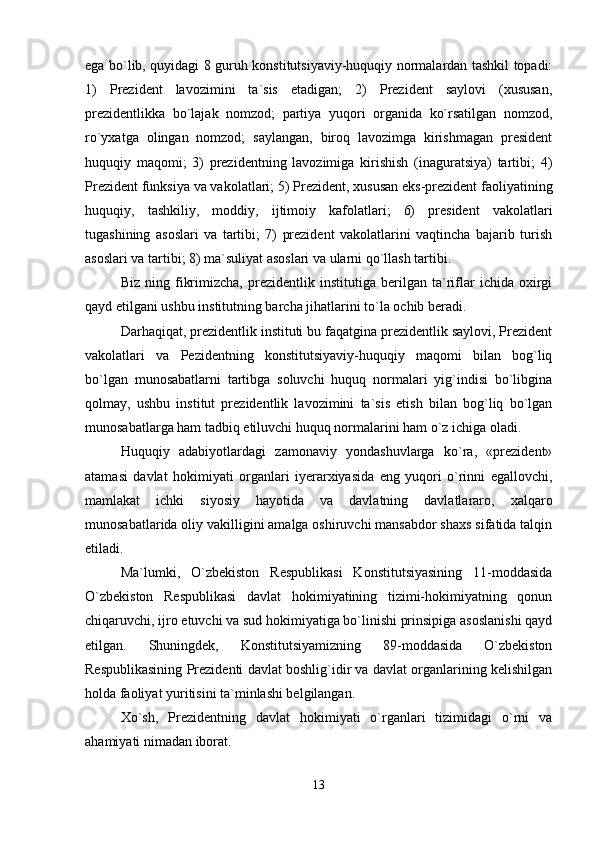 ega bo`lib, quyidagi 8 guruh konstitutsiyaviy-huquqiy normalardan tashkil topadi:
1)   Prezident   lavozimini   ta`sis   etadigan;   2)   Prezident   saylovi   (xususan,
prezidentlikka   bo`lajak   nomzod;   partiya   yuqori   organida   ko`rsatilgan   nomzod,
ro`yxatga   olingan   nomzod;   saylangan,   biroq   lavozimga   kirishmagan   president
huquqiy   maqomi;   3)   prezidentning   lavozimiga   kirishish   (inaguratsiya)   tartibi;   4)
Prezident funksiya va vakolatlari; 5) Prezident, xususan eks-prezident faoliyatining
huquqiy,   tashkiliy,   moddiy,   ijtimoiy   kafolatlari;   6)   president   vakolatlari
tugashining   asoslari   va   tartibi;   7)   prezident   vakolatlarini   vaqtincha   bajarib   turish
asoslari va tartibi; 8) ma`suliyat asoslari va ularni qo`llash tartibi.
Biz   ning   fikrimizcha,   prezidentlik   institutiga   berilgan   ta`riflar   ichida   oxirgi
qayd etilgani ushbu institutning barcha jihatlarini to`la ochib beradi.
Darhaqiqat, prezidentlik instituti bu faqatgina prezidentlik saylovi, Prezident
vakolatlari   va   Pezidentning   konstitutsiyaviy-huquqiy   maqomi   bilan   bog`liq
bo`lgan   munosabatlarni   tartibga   soluvchi   huquq   normalari   yig`indisi   bo`libgina
qolmay,   ushbu   institut   prezidentlik   lavozimini   ta`sis   etish   bilan   bog`liq   bo`lgan
munosabatlarga ham tadbiq etiluvchi huquq normalarini ham o`z ichiga oladi.
Huquqiy   adabiyotlardagi   zamonaviy   yondashuvlarga   ko`ra,   «prezident»
atamasi   davlat   hokimiyati   organlari   iyerarxiyasida   eng   yuqori   o`rinni   egallovchi,
mamlakat   ichki   siyosiy   hayotida   va   davlatning   davlatlararo,   xalqaro
munosabatlarida oliy vakilligini amalga oshiruvchi mansabdor shaxs sifatida talqin
etiladi.
Ma`lumki,   O`zbekiston   Respublikasi   Konstitutsiyasining   11-moddasida
O`zbekiston   Respublikasi   davlat   hokimiyatining   tizimi-hokimiyatning   qonun
chiqaruvchi, ijro etuvchi va sud hokimiyatiga bo`linishi prinsipiga asoslanishi qayd
etilgan.   Shuningdek,   Konstitutsiyamizning   89-moddasida   O`zbekiston
Respublikasining Prezidenti davlat boshlig`idir va davlat organlarining kelishilgan
holda faoliyat yuritisini ta`minlashi belgilangan.
Xo`sh,   Prezidentning   davlat   hokimiyati   o`rganlari   tizimidagi   o`rni   va
ahamiyati nimadan iborat.
13 