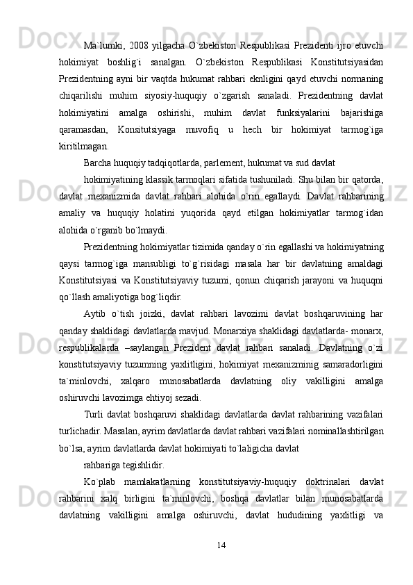 Ma`lumki,   2008   yilgacha   O`zbekiston   Respublikasi   Prezidenti   ijro   etuvchi
hokimiyat   boshlig`i   sanalgan.   O`zbekiston   Respublikasi   Konstitutsiyasidan
Prezidentning   ayni   bir   vaqtda  hukumat   rahbari   eknligini   qayd   etuvchi   normaning
chiqarilishi   muhim   siyosiy-huquqiy   o`zgarish   sanaladi.   Prezidentning   davlat
hokimiyatini   amalga   oshirishi,   muhim   davlat   funksiyalarini   bajarishiga
qaramasdan,   Konsitutsiyaga   muvofiq   u   hech   bir   hokimiyat   tarmog`iga
kiritilmagan.
Barcha huquqiy tadqiqotlarda, parlement, hukumat va sud davlat
hokimiyatining klassik tarmoqlari sifatida tushuniladi. Shu bilan bir qatorda,
davlat   mexanizmida   davlat   rahbari   alohida   o`rin   egallaydi.   Davlat   rahbarining
amaliy   va   huquqiy   holatini   yuqorida   qayd   etilgan   hokimiyatlar   tarmog`idan
alohida o`rganib bo`lmaydi.
Prezidentning hokimiyatlar tizimida qanday o`rin egallashi va hokimiyatning
qaysi   tarmog`iga   mansubligi   to`g`risidagi   masala   har   bir   davlatning   amaldagi
Konstitutsiyasi   va   Konstitutsiyaviy   tuzumi,   qonun   chiqarish   jarayoni   va   huquqni
qo`llash amaliyotiga bog`liqdir.
Aytib   o`tish   joizki,   davlat   rahbari   lavozimi   davlat   boshqaruvining   har
qanday shaklidagi davlatlarda mavjud. Monarxiya shaklidagi davlatlarda- monarx,
respublikalarda   –saylangan   Prezident   davlat   rahbari   sanaladi.   Davlatning   o`zi
konstitutsiyaviy   tuzumning   yaxlitligini,   hokimiyat   mexanizminig   samaradorligini
ta`minlovchi,   xalqaro   munosabatlarda   davlatning   oliy   vakilligini   amalga
oshiruvchi lavozimga ehtiyoj sezadi.
Turli   davlat   boshqaruvi   shaklidagi   davlatlarda   davlat   rahbarining   vazifalari
turlichadir. Masalan, ayrim davlatlarda davlat rahbari vazifalari nominallashtirilgan
bo`lsa, ayrim davlatlarda davlat hokimiyati to`laligicha davlat
rahbariga tegishlidir.
Ko`plab   mamlakatlarning   konstitutsiyaviy-huquqiy   doktrinalari   davlat
rahbarini   xalq   birligini   ta`minlovchi,   boshqa   davlatlar   bilan   munosabatlarda
davlatning   vakilligini   amalga   oshiruvchi,   davlat   hududining   yaxlitligi   va
14 