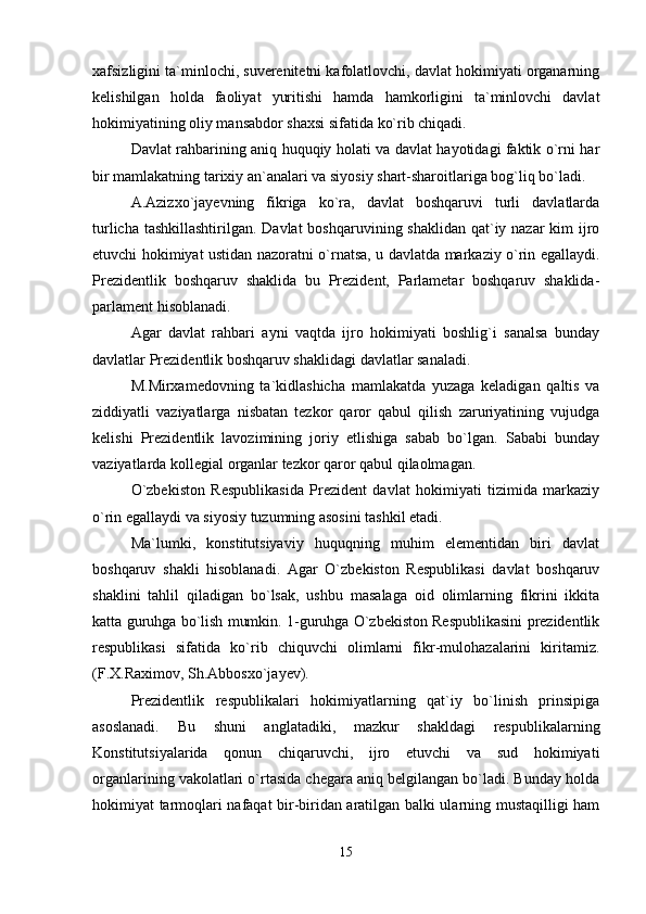 xafsizligini ta`minlochi, suverenitetni kafolatlovchi, davlat hokimiyati organarning
kelishilgan   holda   faoliyat   yuritishi   hamda   hamkorligini   ta`minlovchi   davlat
hokimiyatining oliy mansabdor shaxsi sifatida ko`rib chiqadi.
Davlat rahbarining aniq huquqiy holati va davlat hayotidagi faktik o`rni har
bir mamlakatning tarixiy an`analari va siyosiy shart-sharoitlariga bog`liq bo`ladi.
A.Azizxo`jayevning   fikriga   ko`ra,   davlat   boshqaruvi   turli   davlatlarda
turlicha tashkillashtirilgan. Davlat  boshqaruvining shaklidan qat`iy nazar  kim ijro
etuvchi hokimiyat ustidan nazoratni o`rnatsa, u davlatda markaziy o`rin egallaydi.
Prezidentlik   boshqaruv   shaklida   bu   Prezident,   Parlametar   boshqaruv   shaklida-
parlament hisoblanadi.
Agar   davlat   rahbari   ayni   vaqtda   ijro   hokimiyati   boshlig`i   sanalsa   bunday
davlatlar Prezidentlik boshqaruv shaklidagi davlatlar sanaladi.
M.Mirxamedovning   ta`kidlashicha   mamlakatda   yuzaga   keladigan   qaltis   va
ziddiyatli   vaziyatlarga   nisbatan   tezkor   qaror   qabul   qilish   zaruriyatining   vujudga
kelishi   Prezidentlik   lavozimining   joriy   etlishiga   sabab   bo`lgan.   Sababi   bunday
vaziyatlarda kollegial organlar tezkor qaror qabul qilaolmagan.
O`zbekiston   Respublikasida   Prezident   davlat   hokimiyati   tizimida   markaziy
o`rin egallaydi va siyosiy tuzumning asosini tashkil etadi.
Ma`lumki,   konstitutsiyaviy   huquqning   muhim   elementidan   biri   davlat
boshqaruv   shakli   hisoblanadi.   Agar   O`zbekiston   Respublikasi   davlat   boshqaruv
shaklini   tahlil   qiladigan   bo`lsak,   ushbu   masalaga   oid   olimlarning   fikrini   ikkita
katta guruhga bo`lish mumkin. 1-guruhga O`zbekiston Respublikasini prezidentlik
respublikasi   sifatida   ko`rib   chiquvchi   olimlarni   fikr-mulohazalarini   kiritamiz.
(F.X.Raximov, Sh.Abbosxo`jayev).
Prezidentlik   respublikalari   hokimiyatlarning   qat`iy   bo`linish   prinsipiga
asoslanadi.   Bu   shuni   anglatadiki,   mazkur   shakldagi   respublikalarning
Konstitutsiyalarida   qonun   chiqaruvchi,   ijro   etuvchi   va   sud   hokimiyati
organlarining vakolatlari o`rtasida chegara aniq belgilangan bo`ladi. Bunday holda
hokimiyat tarmoqlari nafaqat bir-biridan aratilgan balki ularning mustaqilligi ham
15 