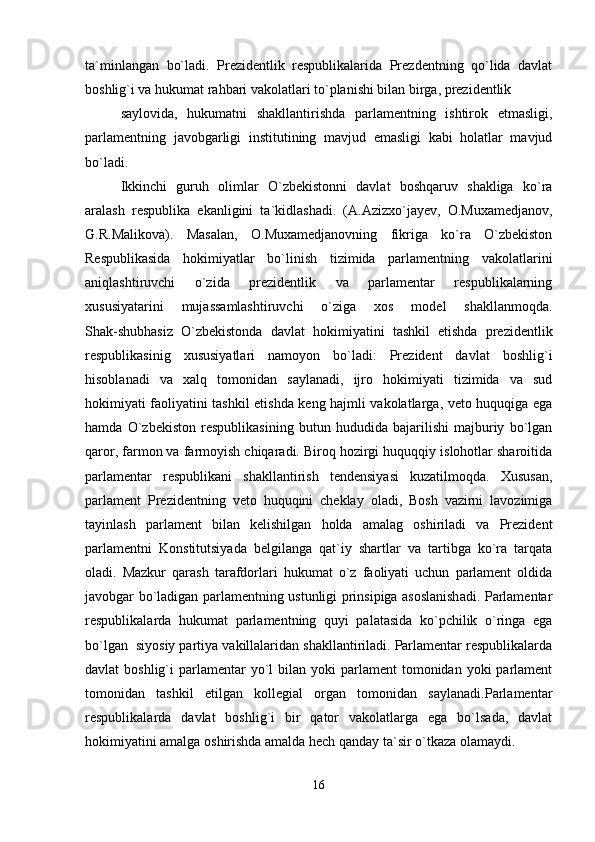 ta`minlangan   bo`ladi.   Prezidentlik   respublikalarida   Prezdentning   qo`lida   davlat
boshlig`i va hukumat rahbari vakolatlari to`planishi bilan birga, prezidentlik
saylovida,   hukumatni   shakllantirishda   parlamentning   ishtirok   etmasligi,
parlamentning   javobgarligi   institutining   mavjud   emasligi   kabi   holatlar   mavjud
bo`ladi.
Ikkinchi   guruh   olimlar   O`zbekistonni   davlat   boshqaruv   shakliga   ko`ra
aralash   respublika   ekanligini   ta`kidlashadi.   (A.Azizxo`jayev,   O.Muxamedjanov,
G.R.Malikova).   Masalan,   O.Muxamedjanovning   fikriga   ko`ra   O`zbekiston
Respublikasida   hokimiyatlar   bo`linish   tizimida   parlamentning   vakolatlarini
aniqlashtiruvchi   o`zida   prezidentlik   va   parlamentar   respublikalarning
xususiyatarini   mujassamlashtiruvchi   o`ziga   xos   model   shakllanmoqda.
Shak-shubhasiz   O`zbekistonda   davlat   hokimiyatini   tashkil   etishda   prezidentlik
respublikasinig   xususiyatlari   namoyon   bo`ladi:   Prezident   davlat   boshlig`i
hisoblanadi   va   xalq   tomonidan   saylanadi,   ijro   hokimiyati   tizimida   va   sud
hokimiyati faoliyatini tashkil etishda keng hajmli vakolatlarga, veto huquqiga ega
hamda   O`zbekiston   respublikasining   butun   hududida   bajarilishi   majburiy   bo`lgan
qaror, farmon va farmoyish chiqaradi. Biroq hozirgi huquqqiy islohotlar sharoitida
parlamentar   respublikani   shakllantirish   tendensiyasi   kuzatilmoqda.   Xususan,
parlament   Prezidentning   veto   huquqini   cheklay   oladi,   Bosh   vazirni   lavozimiga
tayinlash   parlament   bilan   kelishilgan   holda   amalag   oshiriladi   va   Prezident
parlamentni   Konstitutsiyada   belgilanga   qat`iy   shartlar   va   tartibga   ko`ra   tarqata
oladi.   Mazkur   qarash   tarafdorlari   hukumat   o`z   faoliyati   uchun   parlament   oldida
javobgar bo`ladigan parlamentning ustunligi prinsipiga asoslanishadi. Parlamentar
respublikalarda   hukumat   parlamentning   quyi   palatasida   ko`pchilik   o`ringa   ega
bo`lgan  siyosiy partiya vakillalaridan shakllantiriladi. Parlamentar respublikalarda
davlat  boshlig`i   parlamentar   yo`l   bilan yoki   parlament  tomonidan  yoki   parlament
tomonidan   tashkil   etilgan   kollegial   organ   tomonidan   saylanadi.Parlamentar
respublikalarda   davlat   boshlig`i   bir   qator   vakolatlarga   ega   bo`lsada,   davlat
hokimiyatini amalga oshirishda amalda hech qanday ta`sir o`tkaza olamaydi.
16 