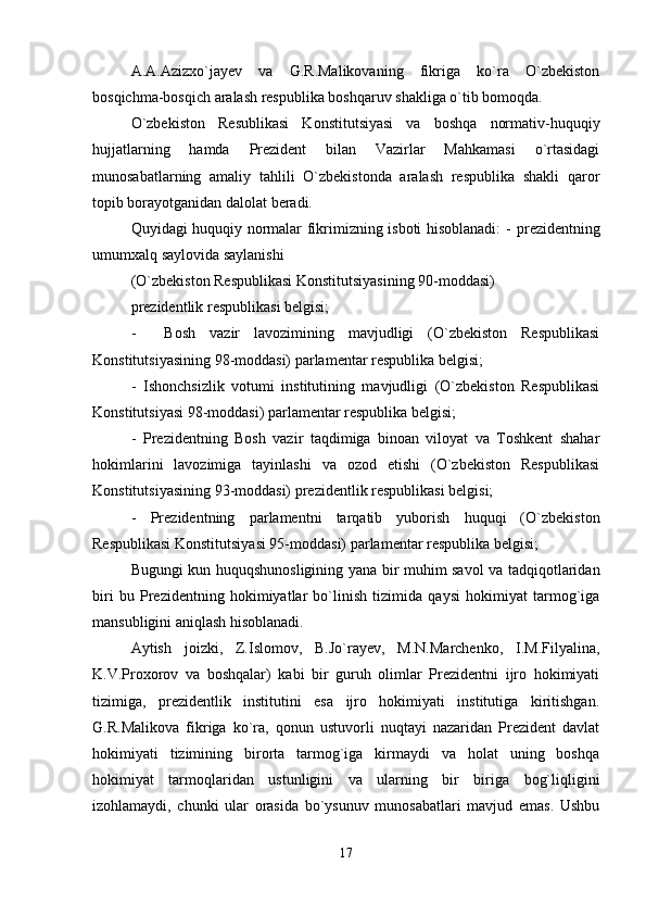 A.A.Azizxo`jayev   va   G.R.Malikovaning   fikriga   ko`ra   O`zbekiston
bosqichma-bosqich aralash respublika boshqaruv shakliga o`tib bomoqda.
O`zbekiston   Resublikasi   Konstitutsiyasi   va   boshqa   normativ-huquqiy
hujjatlarning   hamda   Prezident   bilan   Vazirlar   Mahkamasi   o`rtasidagi
munosabatlarning   amaliy   tahlili   O`zbekistonda   aralash   respublika   shakli   qaror
topib borayotganidan dalolat beradi.
Quyidagi huquqiy normalar fikrimizning isboti hisoblanadi: -   prezidentning
umumxalq saylovida saylanishi
(O`zbekiston Respublikasi Konstitutsiyasining 90-moddasi) 
prezidentlik respublikasi belgisi;
-     Bosh   vazir   lavozimining   mavjudligi   (O`zbekiston   Respublikasi
Konstitutsiyasining 98-moddasi) parlamentar respublika belgisi;
-   Ishonchsizlik   votumi   institutining   mavjudligi   (O`zbekiston   Respublikasi
Konstitutsiyasi 98-moddasi) parlamentar respublika belgisi;
-   Prezidentning   Bosh   vazir   taqdimiga   binoan   viloyat   va   Toshkent   shahar
hokimlarini   lavozimiga   tayinlashi   va   ozod   etishi   (O`zbekiston   Respublikasi
Konstitutsiyasining 93-moddasi) prezidentlik respublikasi belgisi;
-   Prezidentning   parlamentni   tarqatib   yuborish   huquqi   (O`zbekiston
Respublikasi Konstitutsiyasi 95-moddasi) parlamentar respublika belgisi;
Bugungi kun huquqshunosligining yana bir muhim savol va tadqiqotlaridan
biri   bu   Prezidentning   hokimiyatlar   bo`linish   tizimida   qaysi   hokimiyat   tarmog`iga
mansubligini aniqlash hisoblanadi.
Aytish   joizki,   Z.Islomov,   B.Jo`rayev,   M.N.Marchenko,   I.M.Filyalina,
K.V.Proxorov   va   boshqalar)   kabi   bir   guruh   olimlar   Prezidentni   ijro   hokimiyati
tizimiga,   prezidentlik   institutini   esa   ijro   hokimiyati   institutiga   kiritishgan.
G.R.Malikova   fikriga   ko`ra,   qonun   ustuvorli   nuqtayi   nazaridan   Prezident   davlat
hokimiyati   tizimining   birorta   tarmog`iga   kirmaydi   va   holat   uning   boshqa
hokimiyat   tarmoqlaridan   ustunligini   va   ularning   bir   biriga   bog`liqligini
izohlamaydi,   chunki   ular   orasida   bo`ysunuv   munosabatlari   mavjud   emas.   Ushbu
17 