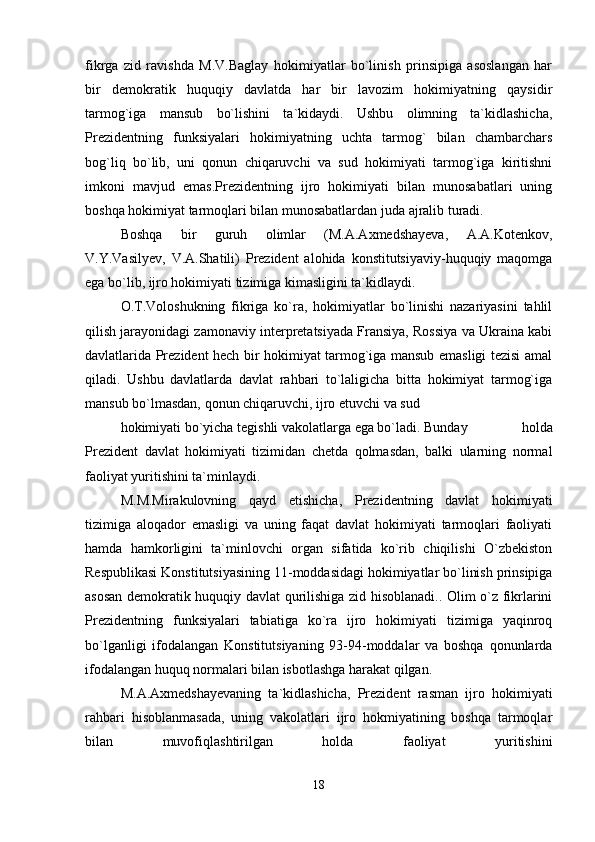 fikrga   zid   ravishda   M.V.Baglay   hokimiyatlar   bo`linish   prinsipiga   asoslangan   har
bir   demokratik   huquqiy   davlatda   har   bir   lavozim   hokimiyatning   qaysidir
tarmog`iga   mansub   bo`lishini   ta`kidaydi.   Ushbu   olimning   ta`kidlashicha,
Prezidentning   funksiyalari   hokimiyatning   uchta   tarmog`   bilan   chambarchars
bog`liq   bo`lib,   uni   qonun   chiqaruvchi   va   sud   hokimiyati   tarmog`iga   kiritishni
imkoni   mavjud   emas.Prezidentning   ijro   hokimiyati   bilan   munosabatlari   uning
boshqa hokimiyat tarmoqlari bilan munosabatlardan juda ajralib turadi.
Boshqa   bir   guruh   olimlar   (M.A.Axmedshayeva,   A.A.Kotenkov,
V.Y.Vasilyev,   V.A.Shatili)   Prezident   alohida   konstitutsiyaviy-huquqiy   maqomga
ega bo`lib, ijro hokimiyati tizimiga kimasligini ta`kidlaydi.
O.T.Voloshukning   fikriga   ko`ra,   hokimiyatlar   bo`linishi   nazariyasini   tahlil
qilish jarayonidagi zamonaviy interpretatsiyada Fransiya, Rossiya va Ukraina kabi
davlatlarida Prezident hech bir hokimiyat tarmog`iga mansub emasligi tezisi amal
qiladi.   Ushbu   davlatlarda   davlat   rahbari   to`laligicha   bitta   hokimiyat   tarmog`iga
mansub bo`lmasdan, qonun chiqaruvchi, ijro etuvchi va sud
hokimiyati bo`yicha tegishli vakolatlarga ega bo`ladi. Bunday   holda
Prezident   davlat   hokimiyati   tizimidan   chetda   qolmasdan,   balki   ularning   normal
faoliyat yuritishini ta`minlaydi.
M.M.Mirakulovning   qayd   etishicha,   Prezidentning   davlat   hokimiyati
tizimiga   aloqador   emasligi   va   uning   faqat   davlat   hokimiyati   tarmoqlari   faoliyati
hamda   hamkorligini   ta`minlovchi   organ   sifatida   ko`rib   chiqilishi   O`zbekiston
Respublikasi Konstitutsiyasining 11-moddasidagi hokimiyatlar bo`linish prinsipiga
asosan demokratik huquqiy davlat qurilishiga zid hisoblanadi.. Olim o`z fikrlarini
Prezidentning   funksiyalari   tabiatiga   ko`ra   ijro   hokimiyati   tizimiga   yaqinroq
bo`lganligi   ifodalangan   Konstitutsiyaning   93-94-moddalar   va   boshqa   qonunlarda
ifodalangan huquq normalari bilan isbotlashga harakat qilgan.
M.A.Axmedshayevaning   ta`kidlashicha,   Prezident   rasman   ijro   hokimiyati
rahbari   hisoblanmasada,   uning   vakolatlari   ijro   hokmiyatining   boshqa   tarmoqlar
bilan   muvofiqlashtirilgan   holda   faoliyat   yuritishini
18 