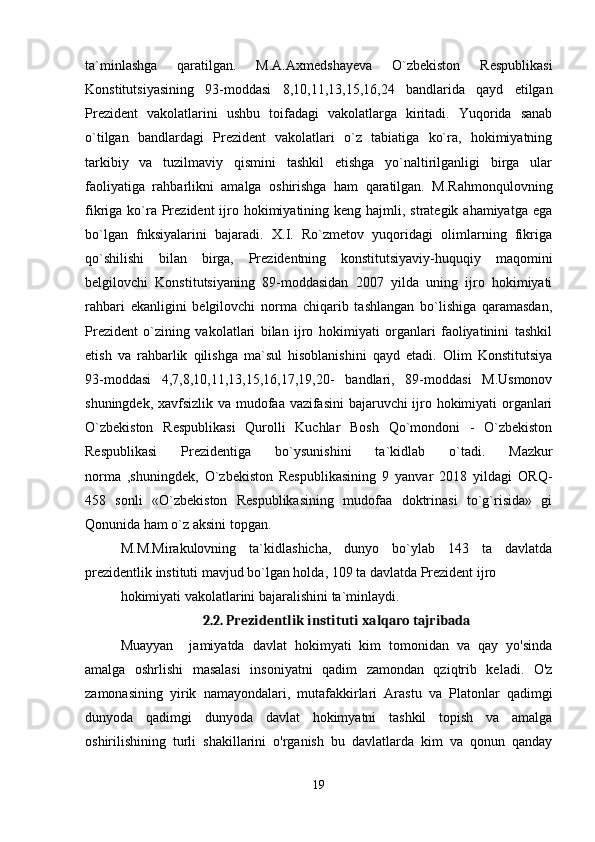 ta`minlashga   qaratilgan.   M.A.Axmedshayeva   O`zbekiston   Respublikasi
Konstitutsiyasining   93-moddasi   8,10,11,13,15,16,24   bandlarida   qayd   etilgan
Prezident   vakolatlarini   ushbu   toifadagi   vakolatlarga   kiritadi.   Yuqorida   sanab
o`tilgan   bandlardagi   Prezident   vakolatlari   o`z   tabiatiga   ko`ra,   hokimiyatning
tarkibiy   va   tuzilmaviy   qismini   tashkil   etishga   yo`naltirilganligi   birga   ular
faoliyatiga   rahbarlikni   amalga   oshirishga   ham   qaratilgan.   M.Rahmonqulovning
fikriga ko`ra Prezident  ijro hokimiyatining keng hajmli, strategik ahamiyatga  ega
bo`lgan   fnksiyalarini   bajaradi.   X.I.   Ro`zmetov   yuqoridagi   olimlarning   fikriga
qo`shilishi   bilan   birga,   Prezidentning   konstitutsiyaviy-huquqiy   maqomini
belgilovchi   Konstitutsiyaning   89-moddasidan   2007   yilda   uning   ijro   hokimiyati
rahbari   ekanligini   belgilovchi   norma   chiqarib   tashlangan   bo`lishiga   qaramasdan,
Prezident   o`zining   vakolatlari   bilan   ijro   hokimiyati   organlari   faoliyatinini   tashkil
etish   va   rahbarlik   qilishga   ma`sul   hisoblanishini   qayd   etadi.   Olim   Konstitutsiya
93-moddasi   4,7,8,10,11,13,15,16,17,19,20-   bandlari,   89-moddasi   M.Usmonov
shuningdek, xavfsizlik va mudofaa vazifasini  bajaruvchi ijro hokimiyati organlari
O`zbekiston   Respublikasi   Qurolli   Kuchlar   Bosh   Qo`mondoni   -   O`zbekiston
Respublikasi   Prezidentiga   bo`ysunishini   ta`kidlab   o`tadi.   Mazkur
norma   ,shuningdek,   O`zbekiston   Respublikasining   9   yanvar   2018   yildagi   ORQ-
458   sonli   «O`zbekiston   Respublikasining   mudofaa   doktrinasi   to`g`risida»   gi
Qonunida ham o`z aksini topgan.
M.M.Mirakulovning   ta`kidlashicha,   dunyo   bo`ylab   143   ta   davlatda
prezidentlik instituti mavjud bo`lgan holda, 109 ta davlatda Prezident ijro
hokimiyati vakolatlarini bajaralishini ta`minlaydi.
2.2. Prezidentlik instituti xalqaro tajribada
Muayyan     jamiyatda   davlat   hokimyati   kim   tomonidan   va   qay   yo'sinda
amalga   oshrlishi   masalasi   insoniyatni   qadim   zamondan   qziqtrib   keladi.   O'z
zamonasining   yirik   namayondalari,   mutafakkirlari   Arastu   va   Platonlar   qadimgi
dunyoda   qadimgi   dunyoda   davlat   hokimyatni   tashkil   topish   va   amalga
oshirilishining   turli   shakillarini   o'rganish   bu   davlatlarda   kim   va   qonun   qanday
19 