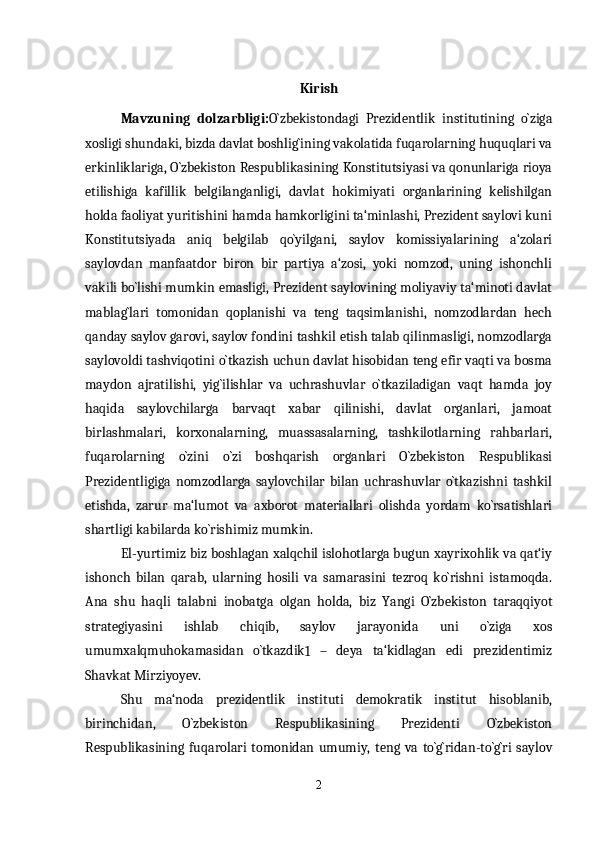 Kirish
Mavzuning   dolzarbligi: O`zbekistondagi   Prezidentlik   institutining   o`ziga
xosligi shundaki, bizda davlat boshlig`ining vakolatida fuqarolarning huquqlari va
erkinliklariga, O`zbekiston Respublikasining Konstitutsiyasi va qonunlariga rioya
etilishiga   kafillik   belgilanganligi,   davlat   hokimiyati   organlarining   kelishilgan
holda faoliyat yuritishini hamda hamkorligini ta‘minlashi, Prezident saylovi kuni
Konstitutsiyada   aniq   belgilab   qo`yilgani,   saylov   komissiyalarining   a‘zolari
saylovdan   manfaatdor   biron   bir   partiya   a‘zosi,   yoki   nomzod,   uning   ishonchli
vakili bo`lishi mumkin emasligi, Prezident saylovining moliyaviy ta‘minoti davlat
mablag`lari   tomonidan   qoplanishi   va   teng   taqsimlanishi,   nomzodlardan   hech
qanday saylov garovi, saylov fondini tashkil etish talab qilinmasligi, nomzodlarga
saylovoldi tashviqotini o`tkazish uchun davlat hisobidan teng efir vaqti va bosma
maydon   ajratilishi,   yig`ilishlar   va   uchrashuvlar   o`tkaziladigan   vaqt   hamda   joy
haqida   saylovchilarga   barvaqt   xabar   qilinishi,   davlat   organlari,   jamoat
birlashmalari,   korxonalarning,   muassasalarning,   tashkilotlarning   rahbarlari,
fuqarolarning   o`zini   o`zi   boshqarish   organlari   O`zbekiston   Respublikasi
Prezidentligiga   nomzodlarga   saylovchilar   bilan   uchrashuvlar   o`tkazishni   tashkil
etishda,   zarur   ma‘lumot   va   axborot   materiallari   olishda   yordam   ko`rsatishlari
shartligi kabilarda ko`rishimiz mumkin. 
El-yurtimiz biz boshlagan xalqchil islohotlarga bugun xayrixohlik va qat‘iy
ishonch   bilan   qarab,   ularning   hosili   va   samarasini   tezroq   ko`rishni   istamoqda.
Ana   shu   haqli   talabni   inobatga   olgan   holda,   biz   Yangi   O`zbekiston   taraqqiyot
strategiyasini   ishlab   chiqib,   saylov   jarayonida   uni   o`ziga   xos
umumxalqmuhokamasidan   o`tkazdik
1   –   deya   ta‘kidlagan   edi   prezidentimiz
Shavkat Mirziyoyev.
Shu   ma‘noda   prezidentlik   instituti   demokratik   institut   hisoblanib,
birinchidan,   O`zbekiston   Respublikasining   Prezidenti   O`zbekiston
Respublikasining   fuqarolari   tomonidan   umumiy,   teng   va   to`g`ridan-to`g`ri   saylov
2 