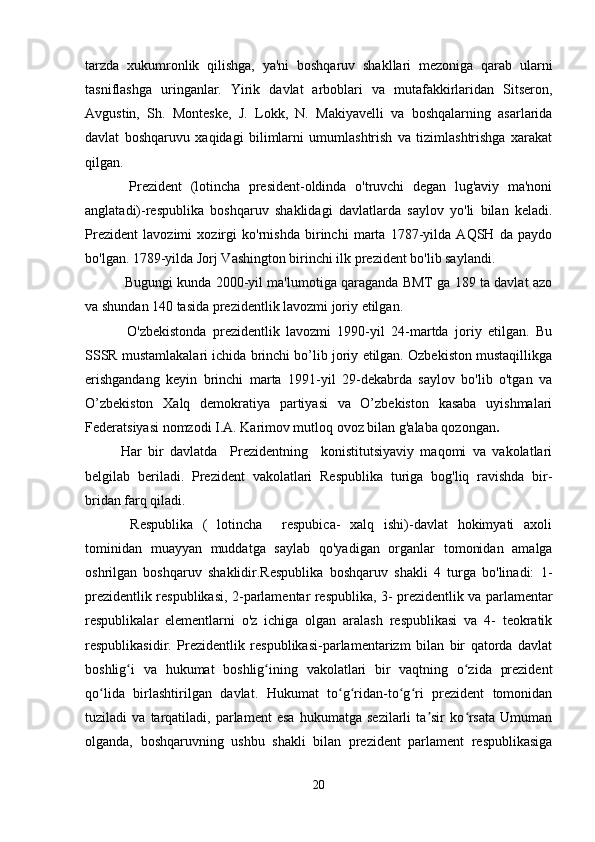 tarzda   xukumronlik   qilishga,   ya'ni   boshqaruv   shakllari   mezoniga   qarab   ularni
tasniflashga   uringanlar.   Yirik   davlat   arboblari   va   mutafakkirlaridan   Sitseron,
Avgustin,   Sh.   Monteske,   J.   Lokk,   N.   Makiyavelli   va   boshqalarning   asarlarida
davlat   boshqaruvu   xaqidagi   bilimlarni   umumlashtrish   va   tizimlashtrishga   xarakat
qilgan.
  Prezident   (lotincha   president-oldinda   o'truvchi   degan   lug'aviy   ma'noni
anglatadi)-respublika   boshqaruv   shaklidagi   davlatlarda   saylov   yo'li   bilan   keladi.
Prezident   lavozimi   xozirgi   ko'rnishda   birinchi   marta   1787-yilda   AQSH   da   paydo
bo'lgan. 1789-yilda Jorj Vashington birinchi ilk prezident bo'lib saylandi.
 Bugungi kunda 2000-yil ma'lumotiga qaraganda BMT ga 189 ta davlat azo
va shundan 140 tasida prezidentlik lavozmi joriy etilgan.
  O'zbekistonda   prezidentlik   lavozmi   1990-yil   24-martda   joriy   etilgan.   Bu
SSSR mustamlakalari ichida brinchi bo’lib joriy etilgan. Ozbekiston mustaqillikga
erishgandang   keyin   brinchi   marta   1991-yil   29-dekabrda   saylov   bo'lib   o'tgan   va
O’zbekiston   Xalq   demokratiya   partiyasi   va   O’zbekiston   kasaba   uyishmalari
Federatsiyasi nomzodi I.A. Karimov mutloq ovoz bilan g'alaba qozongan .
Har   bir   davlatda     Prezidentning     konistitutsiyaviy   maqomi   va   vakolatlari
belgilab   beriladi.   Prezident   vakolatlari   Respublika   turiga   bog'liq   ravishda   bir-
bridan farq qiladi.
  Respublika   (   lotincha     respubica-   xalq   ishi)-davlat   hokimyati   axoli
tominidan   muayyan   muddatga   saylab   qo'yadigan   organlar   tomonidan   amalga
oshrilgan   boshqaruv   shaklidir.Respublika   boshqaruv   shakli   4   turga   bo'linadi:   1-
prezidentlik respublikasi, 2-parlamentar respublika, 3- prezidentlik va parlamentar
respublikalar   elementlarni   o'z   ichiga   olgan   aralash   respublikasi   va   4-   teokratik
respublikasidir.   Prezidentlik   respublikasi-parlamentarizm   bilan   bir   qatorda   davlat
boshlig i   va   hukumat   boshlig ining   vakolatlari   bir   vaqtning   o zida   prezidentʻ ʻ ʻ
qo lida   birlashtirilgan   davlat.   Hukumat   to g ridan-to g ri   prezident   tomonidan	
ʻ ʻ ʻ ʻ ʻ
tuziladi   va   tarqatiladi,   parlament   esa   hukumatga   sezilarli   ta sir   ko rsata   Umuman	
ʼ ʻ
olganda,   boshqaruvning   ushbu   shakli   bilan   prezident   parlament   respublikasiga
20 