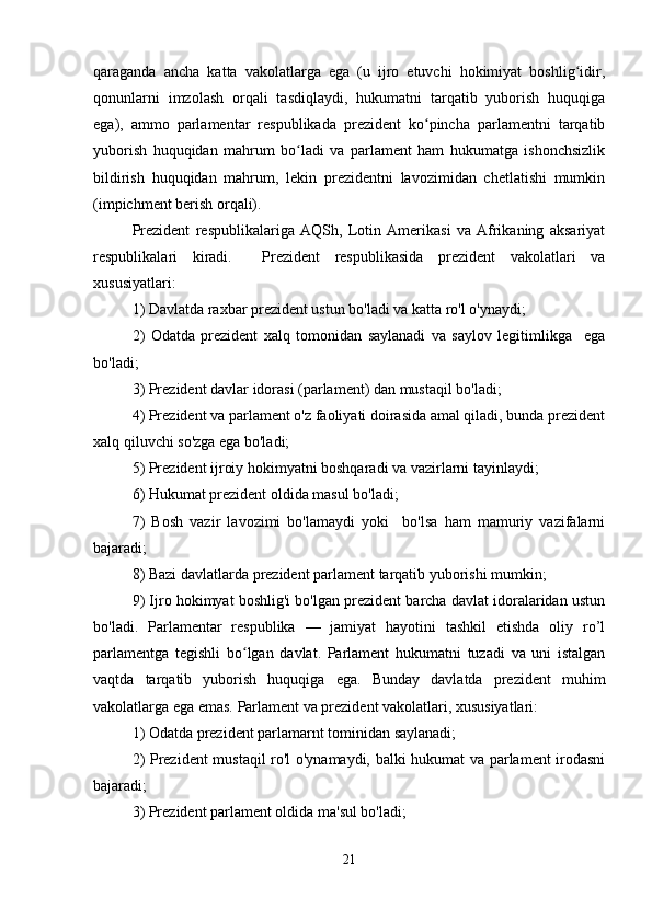 qaraganda   ancha   katta   vakolatlarga   ega   (u   ijro   etuvchi   hokimiyat   boshlig idir,ʻ
qonunlarni   imzolash   orqali   tasdiqlaydi,   hukumatni   tarqatib   yuborish   huquqiga
ega),   ammo   parlamentar   respublikada   prezident   ko pincha   parlamentni   tarqatib	
ʻ
yuborish   huquqidan   mahrum   bo ladi   va   parlament   ham   hukumatga   ishonchsizlik	
ʻ
bildirish   huquqidan   mahrum,   lekin   prezidentni   lavozimidan   chetlatishi   mumkin
(impichment berish orqali).
Prezident   respublikalariga   AQSh,   Lotin   Amerikasi   va   Afrikaning   aksariyat
respublikalari   kiradi.     Prezident   respublikasida   prezident   vakolatlari   va
xususiyatlari:
1) Davlatda raxbar prezident ustun bo'ladi va katta ro'l o'ynaydi;
2)   Odatda   prezident   xalq   tomonidan   saylanadi   va   saylov   legitimlikga     ega
bo'ladi;
3) Prezident davlar idorasi (parlament) dan mustaqil bo'ladi;
4) Prezident va parlament o'z faoliyati doirasida amal qiladi, bunda prezident
xalq qiluvchi so'zga ega bo'ladi;
5) Prezident ijroiy hokimyatni boshqaradi va vazirlarni tayinlaydi;
6) Hukumat prezident oldida masul bo'ladi;
7)   Bosh   vazir   lavozimi   bo'lamaydi   yoki     bo'lsa   ham   mamuriy   vazifalarni
bajaradi;
8) Bazi davlatlarda prezident parlament tarqatib yuborishi mumkin;
9) Ijro hokimyat boshlig'i bo'lgan prezident barcha davlat idoralaridan ustun
bo'ladi.   Parlamentar   respublika   —   jamiyat   hayotini   tashkil   etishda   oliy   ro’l
parlamentga   tegishli   bo lgan   davlat.   Parlament   hukumatni   tuzadi   va   uni   istalgan	
ʻ
vaqtda   tarqatib   yuborish   huquqiga   ega.   Bunday   davlatda   prezident   muhim
vakolatlarga ega emas. Parlament va prezident vakolatlari, xususiyatlari:
1) Odatda prezident parlamarnt tominidan saylanadi;
2) Prezident mustaqil ro'l o'ynamaydi, balki hukumat va parlament irodasni
bajaradi;
3) Prezident parlament oldida ma'sul bo'ladi;
21