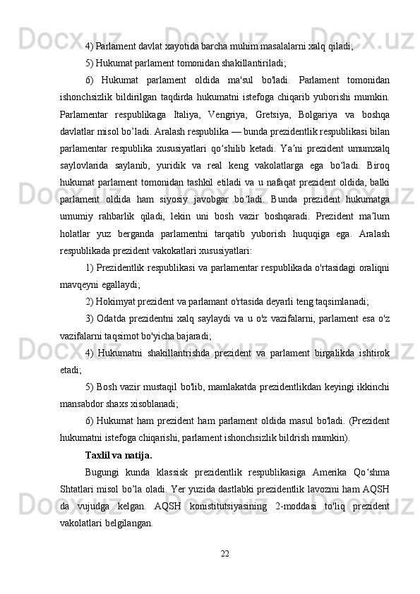 4) Parlament davlat xayotida barcha muhim masalalarni xalq qiladi;
5) Hukumat parlament tomonidan shakillantiriladi;
6)   Hukumat   parlament   oldida   ma'sul   bo'ladi.   Parlament   tomonidan
ishonchsizlik   bildirilgan   taqdirda   hukumatni   istefoga   chiqarib   yuborishi   mumkin.
Parlamentar   respublikaga   Italiya,   Vengriya,   Gretsiya,   Bolgariya   va   boshqa
davlatlar misol bo’ladi. Aralash respublika — bunda prezidentlik respublikasi bilan
parlamentar   respublika   xususiyatlari   qo shilib   ketadi.   Ya ni   prezident   umumxalqʻ ʼ
saylovlarida   saylanib,   yuridik   va   real   keng   vakolatlarga   ega   bo ladi.   Biroq	
ʻ
hukumat   parlament   tomonidan   tashkil   etiladi   va   u   nafaqat   prezident   oldida,   balki
parlament   oldida   ham   siyosiy   javobgar   bo ladi.   Bunda   prezident   hukumatga	
ʻ
umumiy   rahbarlik   qiladi,   lekin   uni   bosh   vazir   boshqaradi.   Prezident   ma lum	
ʼ
holatlar   yuz   berganda   parlamentni   tarqatib   yuborish   huquqiga   ega.   Aralash
respublikada prezident vakokatlari xususiyatlari:
1) Prezidentlik respublikasi va parlamentar respublikada o'rtasidagi oraliqni
mavqeyni egallaydi;
2) Hokimyat prezident va parlamant o'rtasida deyarli teng taqsimlanadi;
3)   Odatda   prezidentni   xalq   saylaydi   va   u   o'z   vazifalarni,   parlament   esa   o'z
vazifalarni taqsimot bo'yicha bajaradi;
4)   Hukumatni   shakillantrishda   prezident   va   parlament   birgalikda   ishtirok
etadi;
5) Bosh vazir mustaqil bo'lib, mamlakatda prezidentlikdan keyingi ikkinchi
mansabdor shaxs xisoblanadi;
6)  Hukumat  ham   prezident  ham   parlament  oldida  masul   bo'ladi.  (Prezident
hukumatni istefoga chiqarishi, parlament ishonchsizlik bildrish mumkin).
Taxlil va natija.
Bugungi   kunda   klassisk   prezidentlik   respublikasiga   Amerika   Qo shma
ʻ
Shtatlari misol bo’la oladi. Yer yuzida dastlabki prezidentlik lavozmi ham AQSH
da   vujudga   kelgan.   AQSH   konistitutsiyasining   2-moddasi   to'liq   prezident
vakolatlari belgilangan.
22 