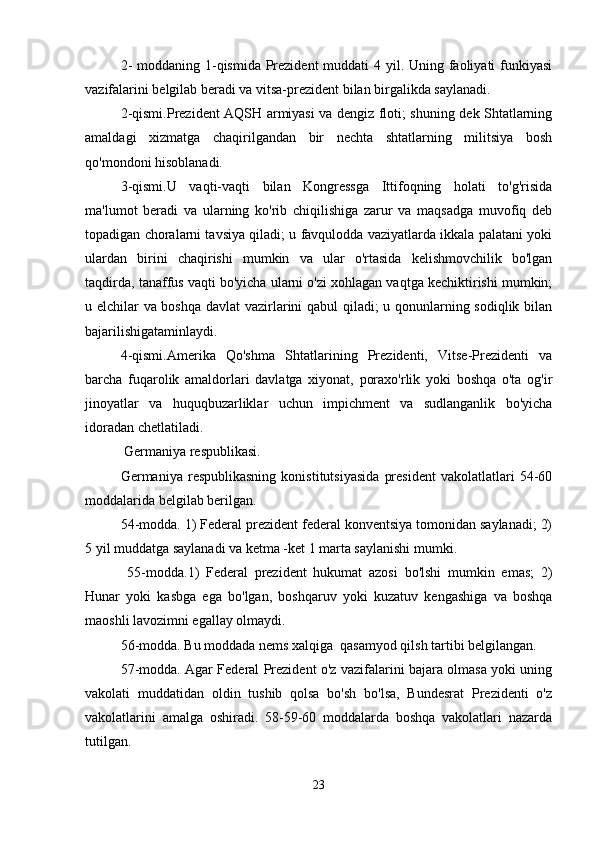 2-  moddaning 1-qismida Prezident  muddati  4 yil. Uning faoliyati  funkiyasi
vazifalarini belgilab beradi va vitsa-prezident bilan birgalikda saylanadi. 
2-qismi.Prezident AQSH armiyasi va dengiz floti; shuning dek Shtatlarning
amaldagi   xizmatga   chaqirilgandan   bir   nechta   shtatlarning   militsiya   bosh
qo'mondoni hisoblanadi.
3-qismi.U   vaqti-vaqti   bilan   Kongressga   Ittifoqning   holati   to'g'risida
ma'lumot   beradi   va   ularning   ko'rib   chiqilishiga   zarur   va   maqsadga   muvofiq   deb
topadigan choralarni tavsiya qiladi; u favqulodda vaziyatlarda ikkala palatani yoki
ulardan   birini   chaqirishi   mumkin   va   ular   o'rtasida   kelishmovchilik   bo'lgan
taqdirda, tanaffus vaqti bo'yicha ularni o'zi xohlagan vaqtga kechiktirishi mumkin;
u elchilar va boshqa davlat  vazirlarini qabul qiladi; u qonunlarning sodiqlik bilan
bajarilishigataminlaydi.
4-qismi.Amerika   Qo'shma   Shtatlarining   Prezidenti,   Vitse-Prezidenti   va
barcha   fuqarolik   amaldorlari   davlatga   xiyonat,   poraxo'rlik   yoki   boshqa   o'ta   og'ir
jinoyatlar   va   huquqbuzarliklar   uchun   impichment   va   sudlanganlik   bo'yicha
idoradan chetlatiladi.
 Germaniya respublikasi.
Germaniya   respublikasning   konistitutsiyasida   president   vakolatlatlari   54-60
moddalarida belgilab berilgan.
54-modda. 1) Federal prezident federal konventsiya tomonidan saylanadi; 2)
5 yil muddatga saylanadi va ketma -ket 1 marta saylanishi mumki.
  55-modda.1)   Federal   prezident   hukumat   azosi   bo'lshi   mumkin   emas;   2)
Hunar   yoki   kasbga   ega   bo'lgan,   boshqaruv   yoki   kuzatuv   kengashiga   va   boshqa
maoshli lavozimni egallay olmaydi.
56-modda. Bu moddada nems xalqiga  qasamyod qilsh tartibi belgilangan.
57-modda. Agar Federal Prezident o'z vazifalarini bajara olmasa yoki uning
vakolati   muddatidan   oldin   tushib   qolsa   bo'sh   bo'lsa,   Bundesrat   Prezidenti   o'z
vakolatlarini   amalga   oshiradi.   58-59-60   moddalarda   boshqa   vakolatlari   nazarda
tutilgan.
23 