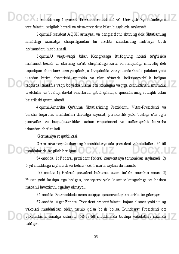 2-  moddaning 1-qismida Prezident  muddati  4 yil. Uning faoliyati  funkiyasi
vazifalarini belgilab beradi va vitsa-prezident bilan birgalikda saylanadi. 
2-qismi.Prezident AQSH armiyasi va dengiz floti; shuning dek Shtatlarning
amaldagi   xizmatga   chaqirilgandan   bir   nechta   shtatlarning   militsiya   bosh
qo'mondoni hisoblanadi.
3-qismi.U   vaqti-vaqti   bilan   Kongressga   Ittifoqning   holati   to'g'risida
ma'lumot   beradi   va   ularning   ko'rib   chiqilishiga   zarur   va   maqsadga   muvofiq   deb
topadigan choralarni tavsiya qiladi; u favqulodda vaziyatlarda ikkala palatani yoki
ulardan   birini   chaqirishi   mumkin   va   ular   o'rtasida   kelishmovchilik   bo'lgan
taqdirda, tanaffus vaqti bo'yicha ularni o'zi xohlagan vaqtga kechiktirishi mumkin;
u elchilar va boshqa davlat  vazirlarini qabul qiladi; u qonunlarning sodiqlik bilan
bajarilishigataminlaydi.
4-qismi.Amerika   Qo'shma   Shtatlarining   Prezidenti,   Vitse-Prezidenti   va
barcha   fuqarolik   amaldorlari   davlatga   xiyonat,   poraxo'rlik   yoki   boshqa   o'ta   og'ir
jinoyatlar   va   huquqbuzarliklar   uchun   impichment   va   sudlanganlik   bo'yicha
idoradan chetlatiladi.
 Germaniya respublikasi.
Germaniya   respublikasning   konistitutsiyasida   president   vakolatlatlari   54-60
moddalarida belgilab berilgan.
54-modda. 1) Federal prezident federal konventsiya tomonidan saylanadi; 2)
5 yil muddatga saylanadi va ketma -ket 1 marta saylanishi mumki.
  55-modda.1)   Federal   prezident   hukumat   azosi   bo'lshi   mumkin   emas;   2)
Hunar   yoki   kasbga   ega   bo'lgan,   boshqaruv   yoki   kuzatuv   kengashiga   va   boshqa
maoshli lavozimni egallay olmaydi.
56-modda. Bu moddada nems xalqiga  qasamyod qilsh tartibi belgilangan.
57-modda. Agar Federal Prezident o'z vazifalarini bajara olmasa yoki uning
vakolati   muddatidan   oldin   tushib   qolsa   bo'sh   bo'lsa,   Bundesrat   Prezidenti   o'z
vakolatlarini   amalga   oshiradi.   58-59-60   moddalarda   boshqa   vakolatlari   nazarda
tutilgan.
23