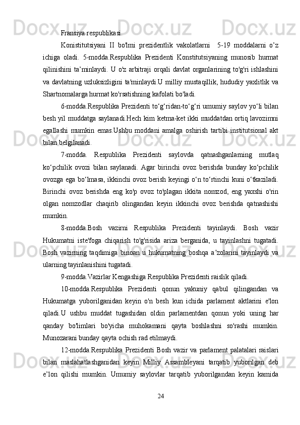 Fransiya respublikasi.
Konistitutsiyani   II   bo'lmi   prezidentlik   vakolatlarni     5-19   moddalarni   o’z
ichiga   oladi.   5-modda.Respublika   Prezidenti   Konstitutsiyaning   munosib   hurmat
qilinishini   ta’minlaydi.  U  o'z   arbitraji   orqali   davlat   organlarining  to'g'ri   ishlashini
va davlatning uzluksizligini ta'minlaydi.U milliy mustaqillik, hududiy yaxlitlik va
Shartnomalarga hurmat ko'rsatishning kafolati bo'ladi.
6-modda.Respublika Prezidenti to‘g‘ridan-to‘g‘ri umumiy saylov yo‘li bilan
besh yil muddatga saylanadi.Hech kim ketma-ket ikki muddatdan ortiq lavozimni
egallashi   mumkin   emas.Ushbu   moddani   amalga   oshirish   tartibi   institutsional   akt
bilan belgilanadi.
7-modda.   Respublika   Prezidenti   saylovda   qatnashganlarning   mutlaq
ko‘pchilik   ovozi   bilan   saylanadi.   Agar   birinchi   ovoz   berishda   bunday   ko‘pchilik
ovozga ega bo‘lmasa, ikkinchi ovoz berish keyingi o‘n to‘rtinchi kuni o‘tkaziladi.
Birinchi   ovoz   berishda   eng   ko'p   ovoz   to'plagan   ikkita   nomzod,   eng   yaxshi   o'rin
olgan   nomzodlar   chaqirib   olingandan   keyin   ikkinchi   ovoz   berishda   qatnashishi
mumkin.
8-modda.Bosh   vazirni   Respublika   Prezidenti   tayinlaydi.   Bosh   vazir
Hukumatni   iste'foga   chiqarish   to'g'risida   ariza   berganida,   u   tayinlashni   tugatadi.
Bosh   vazirning   taqdimiga   binoan   u   hukumatning   boshqa   a zolarini   tayinlaydi   vaʼ
ularning tayinlanishini tugatadi.
9-modda.Vazirlar Kengashiga Respublika Prezidenti raislik qiladi. 
10-modda.Respublika   Prezidenti   qonun   yakuniy   qabul   qilingandan   va
Hukumatga   yuborilganidan   keyin   o'n   besh   kun   ichida   parlament   aktlarini   e'lon
qiladi.U   ushbu   muddat   tugashidan   oldin   parlamentdan   qonun   yoki   uning   har
qanday   bo'limlari   bo'yicha   muhokamani   qayta   boshlashni   so'rashi   mumkin.
Munozarani bunday qayta ochish rad etilmaydi.
12-modda.Respublika   Prezidenti   Bosh   vazir   va   parlament   palatalari   raislari
bilan   maslahatlashganidan   keyin   Milliy   Assambleyani   tarqatib   yuborilgan   deb
e’lon   qilishi   mumkin.   Umumiy   saylovlar   tarqatib   yuborilgandan   keyin   kamida
24 