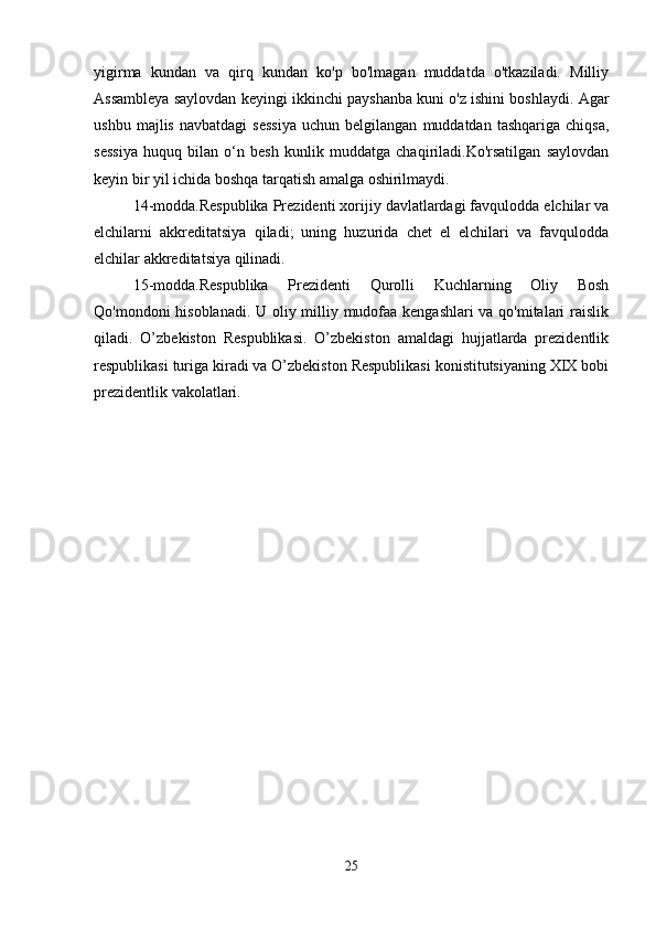 yigirma   kundan   va   qirq   kundan   ko'p   bo'lmagan   muddatda   o'tkaziladi.   Milliy
Assambleya saylovdan keyingi ikkinchi payshanba kuni o'z ishini boshlaydi. Agar
ushbu   majlis   navbatdagi   sessiya   uchun  belgilangan   muddatdan   tashqariga   chiqsa,
sessiya   huquq   bilan   o‘n   besh   kunlik   muddatga   chaqiriladi.Ko'rsatilgan   saylovdan
keyin bir yil ichida boshqa tarqatish amalga oshirilmaydi.
14-modda.Respublika Prezidenti xorijiy davlatlardagi favqulodda elchilar va
elchilarni   akkreditatsiya   qiladi;   uning   huzurida   chet   el   elchilari   va   favqulodda
elchilar akkreditatsiya qilinadi.
15-modda.Respublika   Prezidenti   Qurolli   Kuchlarning   Oliy   Bosh
Qo'mondoni hisoblanadi. U oliy milliy mudofaa kengashlari va qo'mitalari raislik
qiladi.   O’zbekiston   Respublikasi.   O’zbekiston   amaldagi   hujjatlarda   prezidentlik
respublikasi turiga kiradi va O’zbekiston Respublikasi konistitutsiyaning XIX bobi
prezidentlik vakolatlari. 
25 