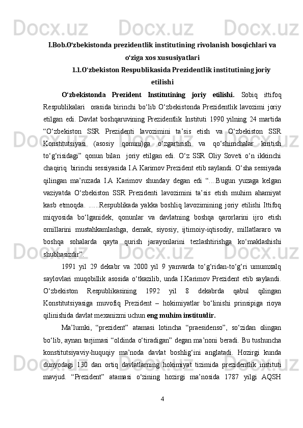 I.Bob.O‘zbekistonda prezidentlik institutining rivolanish bosqichlari va
o‘ziga xos xususiyatlari
1.1.O zbekiston Respublikasida Prezidentlik institutining joriyʻ
etilishi
O‘zbekistonda   Prezident   Institutining   joriy   etilishi.   Sobiq   ittifoq
Respublikalari     orasida   birinchi   bo‘lib   O‘zbekistonda   Prezidentlik   lavozimi   joriy
etilgan   edi.   Davlat   boshqaruvining   Prezidentlik   Instituti   1990   yilning   24   martida
“O‘zbekiston   SSR   Prezidenti   lavozimini   ta’sis   etish   va   O‘zbekiston   SSR
Konstitutsiyasi   (asosiy   qonuni)ga   o‘zgartirish   va   qo‘shimchalar   kiritish
to‘g‘risidagi”   qonun   bilan     joriy   etilgan   edi.   O‘z   SSR   Oliy   Soveti   o‘n   ikkinchi
chaqiriq  birinchi sessiyasida I.A Karimov Prezident etib saylandi. O‘sha sessiyada
qilingan   ma’ruzada   I.A   Karimov   shunday   degan   edi   “....Bugun   yuzaga   kelgan
vaziyatda   O‘zbekiston   SSR   Prezidenti   lavozimini   ta’sis   etish   muhim   ahamiyat
kasb   etmoqda.   ......Respublikada   yakka   boshliq   lavozimining   joriy   etilishi   Ittifoq
miqyosida   bo‘lganidek,   qonunlar   va   davlatning   boshqa   qarorlarini   ijro   etish
omillarini   mustahkamlashga,   demak,   siyosiy,   ijtimoiy-iqtisodiy,   millatlararo   va
boshqa   sohalarda   qayta   qurish   jarayonlarini   tezlashtirishga   ko‘maklashishi
shubhasizdir”.
1991   yil   29   dekabr   va   2000   yil   9   yanvarda   to‘g‘ridan-to‘g‘ri   umumxalq
saylovlari   muqobillik   asosida   o‘tkazilib,   unda   I.Karimov   Prezident   etib   saylandi.
O‘zbekiston   Respublikasining   1992   yil   8   dekabrda   qabul   qilingan
Konstitutsiyasiga   muvofiq   Prezident   –   hokimiyatlar   bo‘linishi   prinsipiga   rioya
qilinishida davlat mexanizmi uchun  eng muhim institutdir.
Ma’lumki,   “prezident”   atamasi   lotincha   “praesidenso”,   so‘zidan   olingan
bo‘lib, aynan tarjimasi “oldinda o‘tiradigan” degan ma’noni beradi. Bu tushuncha
konstitutsiyaviy-huquqiy   ma’noda   davlat   boshlig‘ini   anglatadi.   Hozirgi   kunda
dunyodagi   130   dan   ortiq   davlatlarning   hokimiyat   tizimida   prezidentlik   instituti
mavjud.   “Prezident”   atamasi   o‘zining   hozirgi   ma’nosida   1787   yilgi   AQSH
4