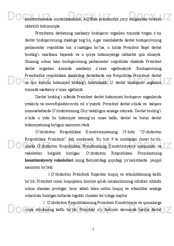 konstitutsiyasida   mustahkamlanib,   AQShda  prezidentlik   joriy   etilganidan   boshlab
ishlatilib kelinmoqda.
Prezidentni   davlatning   markaziy   boshqaruv   organlari   tizimida   tutgan   o‘rni
davlat   boshqaruvining   shakliga   bog‘liq.   Agar   mamlakatda   davlat   boshqaruvining
parlamentar   respublika   turi   o‘rnatilgan   bo‘lsa,   u   holda   Prezident   faqat   davlat
boshlig‘i   vazifasini   bajaradi   va   u   ijroya   hokimiyatiga   rahbarlik   qila   olmaydi.
Shuning   uchun   ham   boshqaruvning   parlamentar   respublika   shaklida   Prezident
davlat   organlari   tizimida   markaziy   o‘rinni   egallamaydi.   Boshqaruvning
Prezidentlik   respublikasi   shaklidagi   davlatlarda   esa   Respublika   Prezidenti   davlat
va   ijro   etuvchi   hokimiyat   boshlig‘i   hisoblanadi.   U   davlat   boshqaruv   organlari
tizimida markaziy o‘rinni egallaydi.
Davlat  boshlig‘i  sifatida Prezident  davlat hokimiyati  boshqaruv organlarida
yetakchi  va muvofiqlashtiruvchi rol  o‘ynaydi. Prezident  davlat ichida va   xalqaro
munosabatlarda O‘zbekistonning Oliy vakilligini amalga oshiradi. Davlat boshlig‘i
o‘zida   u   yoki   bu   hokimiyat   tarmog‘ini   emas   balki,   davlat   va   butun   davlat
hokimiyatining birligini namoyon etadi.
O‘zbekiston   Respublikasi   Konstitutsiyasining   19-bobi   “O‘zbekiston
Respublikasi   Prezidenti”   deb   nomlanadi.   Bu   bob   9   ta   moddadan   iborat   bo‘lib,
ularda   O‘zbekiston   Respublikasi   Prezidentining   Konstitutsiyaviy   maqomlari   va
vakolatlari   belgilab   berilgan.   O‘zbekiston   Respublikasi   Prezidentining
konstitutsiyaviy   vakolatlari   uning   faoliyatidagi   quyidagi   yo‘nalishlarda     yaqqol
namoyon bo‘ladi:
              1.O‘zbekiston   Prezidenti   fuqarolar   huquq   va   erkinliklarining   kafili
bo‘lib, Prezident inson huquqlarini himoya qilish mexanizmining uzluksiz ishlashi
uchun   shaxsan   javobgar,   biror   sabab   bilan   ushbu   huquq   va   erkinliklar   amalga
oshirilishi buzilgan hollarda tegishli choralar ko‘rishga majbur.
       2. O‘zbekiston Respublikasining Prezidenti Konstitutsiya va qonunlarga
rioya   etilishining   kafili   bo‘lib,   Prezident   o‘z   faoliyati   davomida   barcha   davlat
5 