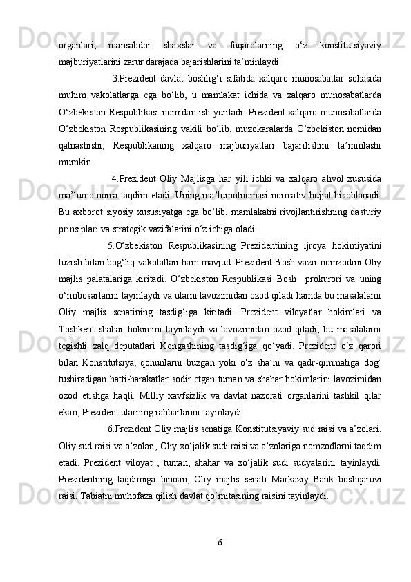 organlari,   mansabdor   shaxslar   va   fuqarolarning   o‘z   konstitutsiyaviy
majburiyatlarini zarur darajada bajarishlarini ta’minlaydi.
              3.Prezident   davlat   boshlig‘i   sifatida   xalqaro   munosabatlar   sohasida
muhim   vakolatlarga   ega   bo‘lib,   u   mamlakat   ichida   va   xalqaro   munosabatlarda
O‘zbekiston Respublikasi nomidan ish yuritadi. Prezident xalqaro munosabatlarda
O‘zbekiston   Respublikasining   vakili   bo‘lib,   muzokaralarda   O‘zbekiston   nomidan
qatnashishi,   Respublikaning   xalqaro   majburiyatlari   bajarilishini   ta’minlashi
mumkin.
              4.Prezident   Oliy   Majlisga   har   yili   ichki   va   xalqaro   ahvol   xususida
ma’lumotnoma taqdim etadi. Uning ma’lumotnomasi normativ hujjat hisoblanadi.
Bu axborot siyosiy xususiyatga ega bo‘lib, mamlakatni rivojlantirishning dasturiy
prinsiplari va strategik vazifalarini o‘z ichiga oladi.
5.O‘zbekiston   Respublikasining   Prezidentining   ijroya   hokimiyatini
tuzish bilan bog‘liq vakolatlari ham mavjud. Prezident Bosh vazir nomzodini Oliy
majlis   palatalariga   kiritadi.   O‘zbekiston   Respublikasi   Bosh     prokurori   va   uning
o‘rinbosarlarini tayinlaydi va ularni lavozimidan ozod qiladi hamda bu masalalarni
Oliy   majlis   senatining   tasdig‘iga   kiritadi.   Prezident   viloyatlar   hokimlari   va
Toshkent   shahar   hokimini   tayinlaydi   va   lavozimidan   ozod   qiladi,   bu   masalalarni
tegishli   xalq   deputatlari   Kengashining   tasdig‘iga   qo‘yadi.   Prezident   o‘z   qarori
bilan   Konstitutsiya,   qonunlarni   buzgan   yoki   o‘z   sha’ni   va   qadr-qimmatiga   dog‘
tushiradigan hatti-harakatlar sodir etgan tuman va shahar hokimlarini lavozimidan
ozod   etishga   haqli.   Milliy   xavfsizlik   va   davlat   nazorati   organlarini   tashkil   qilar
ekan, Prezident ularning rahbarlarini tayinlaydi.
6.Prezident Oliy majlis senatiga Konstitutsiyaviy sud raisi va a’zolari,
Oliy sud raisi va a’zolari, Oliy xo‘jalik sudi raisi va a’zolariga nomzodlarni taqdim
etadi.   Prezident   viloyat   ,   tuman,   shahar   va   xo‘jalik   sudi   sudyalarini   tayinlaydi.
Prezidentning   taqdimiga   binoan,   Oliy   majlis   senati   Markaziy   Bank   boshqaruvi
raisi, Tabiatni muhofaza qilish davlat qo‘mitasining raisini tayinlaydi.
6 