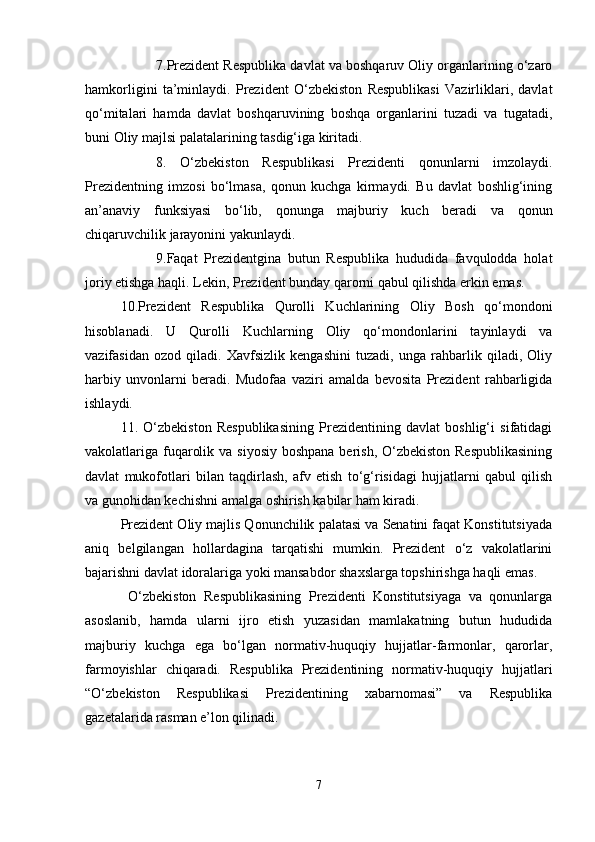 7.Prezident Respublika davlat va boshqaruv Oliy organlarining o‘zaro
hamkorligini   ta’minlaydi.   Prezident   O‘zbekiston   Respublikasi   Vazirliklari,   davlat
qo‘mitalari   hamda   davlat   boshqaruvining   boshqa   organlarini   tuzadi   va   tugatadi,
buni Oliy majlsi palatalarining tasdig‘iga kiritadi.
8.   O‘zbekiston   Respublikasi   Prezidenti   qonunlarni   imzolaydi.
Prezidentning   imzosi   bo‘lmasa,   qonun   kuchga   kirmaydi.   Bu   davlat   boshlig‘ining
an’anaviy   funksiyasi   bo‘lib,   qonunga   majburiy   kuch   beradi   va   qonun
chiqaruvchilik jarayonini yakunlaydi.
9.Faqat   Prezidentgina   butun   Respublika   hududida   favqulodda   holat
joriy etishga haqli. Lekin, Prezident bunday qarorni qabul qilishda erkin emas.
10.Prezident   Respublika   Qurolli   Kuchlarining   Oliy   Bosh   qo‘mondoni
hisoblanadi.   U   Qurolli   Kuchlarning   Oliy   qo‘mondonlarini   tayinlaydi   va
vazifasidan   ozod   qiladi.   Xavfsizlik   kengashini   tuzadi,   unga   rahbarlik   qiladi,   Oliy
harbiy   unvonlarni   beradi.   Mudofaa   vaziri   amalda   bevosita   Prezident   rahbarligida
ishlaydi.
11.   O‘zbekiston   Respublikasining   Prezidentining   davlat   boshlig‘i   sifatidagi
vakolatlariga fuqarolik va siyosiy boshpana berish, O‘zbekiston Respublikasining
davlat   mukofotlari   bilan   taqdirlash,   afv   etish   to‘g‘risidagi   hujjatlarni   qabul   qilish
va gunohidan kechishni amalga oshirish kabilar ham kiradi.
Prezident Oliy majlis Qonunchilik palatasi va Senatini faqat Konstitutsiyada
aniq   belgilangan   hollardagina   tarqatishi   mumkin.   Prezident   o‘z   vakolatlarini
bajarishni davlat idoralariga yoki mansabdor shaxslarga topshirishga haqli emas.
  O‘zbekiston   Respublikasining   Prezidenti   Konstitutsiyaga   va   qonunlarga
asoslanib,   hamda   ularni   ijro   etish   yuzasidan   mamlakatning   butun   hududida
majburiy   kuchga   ega   bo‘lgan   normativ-huquqiy   hujjatlar-farmonlar,   qarorlar,
farmoyishlar   chiqaradi.   Respublika   Prezidentining   normativ-huquqiy   hujjatlari
“O‘zbekiston   Respublikasi   Prezidentining   xabarnomasi”   va   Respublika
gazetalarida rasman e’lon qilinadi.
7 