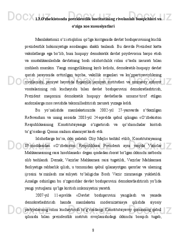 1.2.O‘zbekistonda prezidentlik institutining rivolanish bosqichlari va
o‘ziga xos xususiyatlari
Mamlakatimiz o‘z istiqlolini qo‘lga kiritganida davlat boshqaruvining kuchli
prezidentlik   hokimiyatiga   asoslangan   shakli   tanlandi.   Bu   davrda   Prezident   katta
vakolatlarga   ega   bo‘lib,   buni   huquqiy   demokratik   davlat   poydevorini   barpo   etish
va   mustahkamlashda   davlatning   bosh   islohotchilik   rolini   o‘tashi   zarurati   bilan
izohlash   mumkin.   Yangi   mingyillikning   kirib   kelishi,   demokratik-huquqiy   davlat
qurish   jarayonida   orttirilgan   tajriba,   vakillik   organlari   va   ko‘ppartiyaviylikning
rivojlanishi,   jamiyat   hayotida   fuqarolik   jamiyati   institutlari   va   ommaviy   axborot
vositalarining   roli   kuchayishi   bilan   davlat   boshqaruvini   demokratlashtirish,
Prezident   maqomini   demokratik   huquqiy   davlatlarda   umume`tirof   etilgan
andozalarga mos ravishda takomillashtirish zarurati yuzaga keldi.
Bu   yo‘nalishda   mamlakatimizda   2002-yil   27-yanvarda   o‘tkazilgan
Referendum   va   uning   asosida   2003-yil   24-aprelda   qabul   qilingan   «O‘zbekiston
Respublikasining   Konstitutsiyasiga   o‘zgartirish   va   qo‘shimchalar   kiritish
to‘g‘risda»gi Qonun muhim ahamiyat kasb etdi.
Islohotlarga  ko‘ra, ikki  palatali  Oliy Majlis  tashkil  etilib, Konstitutsiyaning
89-moddasidan   «O‘zbekiston   Respublikasi   Prezidenti   ayni   vaqtda   Vazirlar
Mahkamasining raisi hisoblanadi» degan qoidadan iborat bo‘lgan ikkinchi xatboshi
olib   tashlandi.   Demak,   Vazirlar   Mahkamasi   raisi   tugatildi,   Vazirlar   Mahkamasi
faoliyatiga   rahbarlik   qilish,   u   tomonidan   qabul   qilanayotgan   qarorlar   va   ularning
ijrosini   ta`minlash   ma`suliyati   to‘laligicha   Bosh   Vazir   zimmasiga   yuklatildi.
Amalga   oshirilgan   bu   o‘zgarishlar   davlat   boshqaruvini   demokratlashtirish   yo‘lida
yangi yutuqlarni qo‘lga kiritish imkoniyatini yaratdi.
2007-yil   11-aprelda   «Davlat   boshqaruvini   yangilash   va   yanada
demokratlashtirish   hamda   mamlakatni   modernizatsiaya   qilishda   siyosiy
partiyalarning  rolini  kuchaytirish  to‘g‘risida»gi   Konstitutsiyaviy  qonunning qabul
qilinishi   bilan   prezidentlik   instituti   rivojlanishidagi   ikkinchi   bosqich   tugab,
8