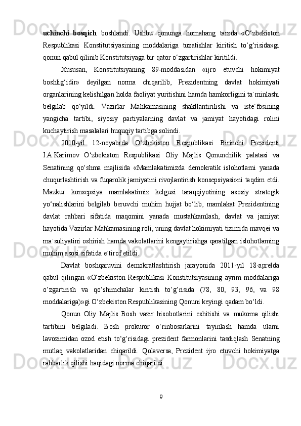 uchinchi   bosqich   boshlandi.   Ushbu   qonunga   homahang   tarzda   «O‘zbekiston
Respublikasi   Konstitutsiyasining   moddalariga   tuzatishlar   kiritish   to‘g‘risida»gi
qonun qabul qilinib Konstitutsiyaga bir qator o‘zgartirishlar kiritildi.
Xususan,   Konstitutsiyaning   89-moddasidan   «ijro   etuvchi   hokimiyat
boshlig‘idir»   deyilgan   norma   chiqarilib,   Prezidentning   davlat   hokimiyati
organlarining kelishilgan holda faoliyat yuritishini hamda hamkorligini ta`minlashi
belgilab   qo‘yildi.   Vazirlar   Mahkamasining   shakllantirilishi   va   iste`fosining
yangicha   tartibi,   siyosiy   partiyalarning   davlat   va   jamiyat   hayotidagi   rolini
kuchaytirish masalalari huquqiy tartibga solindi.
2010-yil   12-noyabrda   O‘zbekiston   Respublikasi   Birinchi   Prezidenti
I.A.Karimov   O‘zbekiston   Respublikasi   Oliy   Majlis   Qonunchilik   palatasi   va
Senatining   qo‘shma   majlisida   «Mamlakatimizda   demokratik   islohotlarni   yanada
chuqurlashtirish va fuqarolik jamiyatini rivojlantirish konsepsiyasi»ni taqdim etdi.
Mazkur   konsepsiya   mamlakatimiz   kelgusi   taraqqiyotining   asosiy   strategik
yo‘nalishlarini   belgilab   beruvchi   muhim   hujjat   bo‘lib,   mamlakat   Prezidentining
davlat   rahbari   sifatida   maqomini   yanada   mustahkamlash,   davlat   va   jamiyat
hayotida Vazirlar Mahkamasining roli, uning davlat hokimiyati tizimida mavqei va
ma`suliyatini oshirish hamda vakolatlarini kengaytirishga qaratilgan islohotlarning
muhim asosi sifatida e`tirof etildi.
Davlat   boshqaruvini   demokratlashtirish   jarayonida   2011-yil   18-aprelda
qabul   qilingan   «O‘zbekiston   Respublikasi   Konstitutsiyasining   ayrim   moddalariga
o‘zgartirish   va   qo‘shimchalar   kiritish   to‘g‘risida   (78,   80,   93,   96,   va   98
moddalariga)»gi O‘zbekiston Respublikasining Qonuni keyingi qadam bo‘ldi.
Qonun   Oliy   Majlis   Bosh   vazir   hisobotlarini   eshitishi   va   mukoma   qilishi
tartibini   belgiladi.   Bosh   prokuror   o‘rinbosarlarini   tayinlash   hamda   ularni
lavozimidan   ozod   etish   to‘g‘risidagi   prezident   farmonlarini   tasdiqlash   Senatning
mutlaq   vakolatlaridan   chiqarildi.   Qolaversa,   Prezident   ijro   etuvchi   hokimiyatga
rahbarlik qilishi haqidagi norma chiqarildi.
9