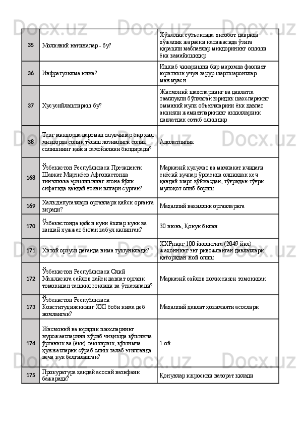 35
Молиявий натижалар - бу?  Хўжалик субъектида ҳисобот даврида 
хўжалик жараёни натижасида ўзига 
қарашли маблағлар миқдорининг ошиши 
ёки камайишидир 
36
Инфратузилма нима?  Ишлаб чиқаришни бир маромда фаолият 
юритиши учун зарур шартшароитлар 
мажмуаси 
37
Хусусийлаштириш бу?  Жисмоний шахсларнинг ва давлатга 
тааллуқли бўлмаган юридик шахсларнинг 
оммавий мулк объектларини ёки давлат 
акцияли жамиятларининг акцияларини 
давлатдан сотиб олишдир 
38 Тенг миқдорда даромад олувчилар бир хил
миқдорда солиқ тўлаш лозимлиги солиқ 
солишнинг қайси тамойилини билдиради?  Адолатлилик 
168 Ўзбекистон Республикаси Президенти 
Шавкат Мирзиёев Афғонистонда 
тинчликка эришишнинг ягона йўли 
сифатида қандай ғояни илгари сурган?  Марказий ҳукумат ва мамлакат ичидаги 
сиёсий кучлар ўртасида олдиндан ҳеч 
қандай шарт қўймасдан, тўғридан-тўғри 
мулоқот олиб бориш 
169 Халқ депутатлари органлари қайси органга
киради?  Маҳаллий вакиллик органларига 
170 Ўзбекистонда қайси куни ёшлар куни ва 
қандай ҳужжат билан қабул қилинган?  30 июнь, Қонун билан 
171
Хитой орзуси деганда нима тушунилади?  ХХРнинг 100 йиллигига (2049 йил) 
жаҳоннинг энг ривожланган давлатлари 
қаторидан жой олиш 
172 Ўзбекистон Республикаси Олий 
Мажлисига сайлов қайси давлат органи 
томонидан ташкил этилади ва ўтказилади? Марказий сайлов комиссияси томонидан 
173 Ўзбекистон Республикаси 
Конституциясининг XXI боби нима деб 
номланган?  Маҳаллий давлат ҳокимияти асослари 
174 Жисмоний ва юридик шахсларнинг 
мурожаатларини кўриб чиқишда қўшимча 
ўрганиш ва (ёки) текшириш, қўшимча 
ҳужжатларни сўраб олиш талаб этилганда 
неча кун белгиланган?  1 ой 
175 Прокуратура қандай асосий вазифани 
бажаради?  Қонунлар ижросини назорат қилади  
