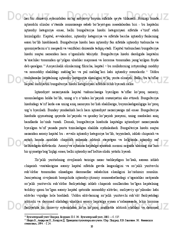 har   bir   doiraviy   aylanishdan   so‘ng   ashyoviy   buyum   sifatida   qayta   tiklanadi.   Hozirgi   kunda
iqtisodchi   olimlar   o‘rtasida   munozaraga   sabab   bo‘layot-gan   masalalardan   biri   -   bu   kapitalni
iqtisodiy   kategoriya   emas,   balki   buxgalteriya   hisobi   kategoriyasi   sifatida   e’tirof   etish
lozimligidir.   Kapital,   avvalambor,   iqtisodiy   kategoriya   va   sifatida   barcha   iqtisodiy   fanlarning
asosi   bo‘lib   hisoblanadi.   Buxgalteriya   hisobi   ham   iqtisodiy   fan   sifatida   iqtisodiy   tushuncha   va
qonuniyatlarni o‘z maqsadi va vazifalari doirasida tadqiq etadi. Kapital tushunchasi buxgalteriya
hisobi   nuqtai   nazaridan   ham   o‘rganilishi   tabiiydir.   Buxgalteriya   hisobi   darsligida   kapitalni
ta’sischilar   tomonidan   qo‘yilgan   ulushlar   majmuasi   va   korxona   tomonidan   jamg’arilgan   foyda
deb qaralgan. 10
 Amyerikalik olimlarning fikricha, kapital − bu mulkdorning ixtiyoridagi moddiy
va   nomoddiy   shakldagi   mablag’lar   va   pul   mablag’lari   kabi   iqtisodiy   resurslardir. 11
  Ushbu
mulohazalar kapitalning iqtisodiy kategoriya ekanligini to‘liq yorita olmaydi. Balki, bu ta’riflar
kapital mohiyatini buxgalteriya hisobi kategoriyasi sifatida ochib byeradi xalos.
Iqtisodiyot   nazariyasida   kapital   tushunchasiga   byerilgan   ta’riflar   ko‘proq   nazariy,
umumlashgan   holda   bo‘lib,  uning   o‘z  o‘zidan   ko‘payish  xususiyatini   aks   ettiradi.   Buxgalteriya
hisobidagi ta’rif larda esa uning aniq namoyon bo‘lish shakllariga, buyumlashganligiga ko‘proq
urg’u   byeriladi.   Bunday   yondashish   hech   ham   iqtisodiyot   nazariyasiga   zid   emas.   Buxgalteriya
hisobida   qiymatning   qayerda   ko‘payishi   va   qanday   ko‘payish   jarayoni,   uning   manbalari   aniq
bandlarda   ko‘rinib   turadi.   Demak,   buxgalteriya   hisobida   kapitalga   iqtisodiyot   nazariyasida
byerilgan   ta’rif   yanada   puxta   tizimlashgan   shaklda   oydinlashadi.   Buxgalteriya   hisobi   nuqtai
nazaridan  asosiy kapital  bu - avvalo iqtisodiy  kategoriya  bo‘lib, tayyorlash,  ishlab chiqarish va
sotish   hamda   noishlab   chiqarish   sohasida   ishtirok   etayotgan   va   kelgusida   iqtisodiy   naf
keltiradigan aktivlardir. Asosiy va aylanma kapitalga ajaratish mezoni negzida ularning ma’lum
bir qiymatga bog’liqligi emas, balki iqtisodiy naf keltira olishi yotishi kyerak. 
Xo‘jalik   yuritishning   rivojlanish   tarixiga   nazar   tashlaydigan   bo‘lsak,   asosan   ishlab
chiqarish   vositalarigina   asosiy   kapital   sifatida   gavda   langanligini   va   xo‘jalik   yurituvchi
sub’ektlar   tomonidan   olinadigan   daromadlar   sababchisi   ekanligini   ko‘rishimiz   mumkin.
Jamiyatning   rivojlanish   bosqichida   iqtisodiy-ijtimoiy   munosabatlardagi   o‘zgarishlar   natijasida
xo‘jalik   yurituvchi   sub’ektlar   faoliyatidagi   ishlab   chiqarish   omillaridan   bo‘lgan   kapitalning
tarkibiy   qismi   bo‘lgan   asosiy   kapital   qatorida   nomoddiy   aktivlar,   moliyaviy   qo‘yilmalar   kabi
aktivlar   vujudga   kela   boshladi.   Ushbu   aktivlarning   xo‘jalik   yurituvchi   sub’ekt   faoliyatidagi
ishtiroki   va   daromad   olishdagi   ulushlari   asosiy   kapitalga   aynan   o‘xshamasada,   lekin   korxona
faoliyatida   bir   doiraviy   aylanishdan   ko‘ra   ko‘proq   muddatda   ishtirok   etishlari   va   daromad
10
 Бухгалтерский учет/ Под ред. Безруких П.С. М.: Бухгалтерский учет, 2002. – С..527.
11
 Нидлз Б., Андерсон Х., Колдуэл Д. Принципы бухгалтерского учета./ Пер. Под ред. Я.В.Соколова. М.: Финансы и 
статистика, 1994. - С.24.
10 