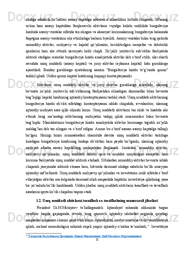 olishga  sababchi  bo‘lishlari   asosiy  kapitalga   nisbatan  o‘xshashlikni   keltirib  chiqaradi.   SHuning
uchun   ham   asosiy   kapitaldan   farqlanuvchi   aktivlarni   vujudga   kelishi   endilikda   buxgalteriya
hisobida asosiy vositalar sifatida tan olingan va aksariyat korxonalarning buxgalteriya balansida
faqatgina asosiy vositalarni aks ettirilishiga barham byerildi. Asosiy vositalar bilan teng qatorda
nomoddiy   aktivlar,   moliyaviy   va   kapital   qo‘yilmalar,   kechiktirilgan   xarajatlar   va   debitorlik
qarzlarini   ham   aks   ettirish   zaruriyati   kelib   chiqdi.   Xo‘jalik   yurituvchi   sub’ektlar   faoliyatida
ishtirok etadigan resurslar buxgalteriya hisobi amaliyotida aktivlar deb e’tirof etilib, ular shartli
ravishda   uzoq   muddatli   (asosiy   kapital)   va   joriy   aktivlar   (aylanma   kapital)   kabi   guruhlarga
ajaratiladi.   Bunday   guruhlarga   ajratishning   asosini   “Buxgalteriya   hisobi   to‘g’risida   qonun”
tashkil qiladi. Ushbu qonun kapital hisobining huquqiy kontseptsiyasidir.
Aktivlarni   uzoq   muddatli   aktivlar   va   joriy   aktivlar   guruhlariga   ajratilishi,   ularning
bevosita   xo‘jalik   yurituvchi   sub’ektlarning   faoliyatidan   olinadigan   daromadlar   bilan   bevosita
bog’liqligi kapital hisobining iqtisodiy kontseptsiyasini tashkil etadi. Uzoq muddatli aktivlarning
buxgalteriya   hisobi   ob’ekti   sifatidagi   kontseptsiyasini   ishlab   chiqishda,   avvalambor,   ularning
iqtisodiy   mohiyati   asos   qilib   olinishi   lozim.   Uzoq   muddatli   aktivlarni   tan   olish   va   hisobda  aks
ettirish   keng   ma’nodagi   aktivlarning   mohiyatini   tadqiq   qilish   muammolari   bilan   bevosita
bog’liqdir.   Mamlakatimiz   buxgalteriya   hisobi   amaliyotida   aktivlar   korxonaga   tegishli   xo‘jalik
mablag’lari  deb tan olingan va e’tirof etilgan. Ammo bu e’tirof asosan asosiy kapitalga talluqli
bo‘lgan.   Hozirgi   bozor   munosabatlari   sharoitida   davrda   uzoq   muddatli   aktivlar   tarkibiga
kiradigan   buxgalteriya   hisobining   boshqa   ob’ektlari   ham   paydo   bo‘lganki,   ularning   iqtisodiy
mohiyati   albatta   asosiy   kapitalning   mohiyatidan   farqlanadi.   Jumladan,   nomoddiy   aktivlar,
moliyaviy   qo‘yilmalar,   uzoq   muddatli   debitor   qarz   va   muddati   uzaytirilgan   xarajatlar   ham
korxona faoliyatida uzoq muddat ishtirok etishadi. SHulardan nomoddiy aktivlar bevosita ishlab
chiqarish   jarayonida   ishtirok   etmasa   ham,   bilvosita   daromad   olishga   sababchi   bo‘lib   muayyan
iqtisodiy naf keltiradi. Uzoq muddatli moliyaviy qo‘yilmalar va investitsion mulk sifatida e’tirof
etilayotgan aktivlar esa kelgusida daromad olish maqsadida kapitalni investitsiya qilishning yana
bir yo‘nalishi bo‘lib hisoblanadi. Ushbu jihatlar uzoq muddatli aktivlarni tasniflash va tavsiflash
asoslarini qayta ko‘rib chiqishni taqozo etadi.
1.2.  Uzoq   muddatli   aktivlarni   tasniflash   va   tavsiflashning   munozarali   jihatlari
Prezident   Sh.M.Mirziyoev   ta’kidlaganidek:   Iqtisodiyot   sohasida   oldimizda   turgan
vazifalar   haqida   gapirganda,   avvalo   keng   qamrovli   iqtisodiy   islohotlar   negizida   quyidagi
maqsadlar mujassam ekanini qayd etish lozim: iqtisodiyotni modyernizatsiya va divyersifikatsiya
qilish, mehnat  unumdorligini  oshirish orqali  yuqori iqtisodiy o‘sishni ta’minlash; 12
. Investitsiya
12
    Ўзбекистон Республикаси Президенти Шавкат Мирзиёевнинг Олий Мажлисга Мурожаатномаси   
11 