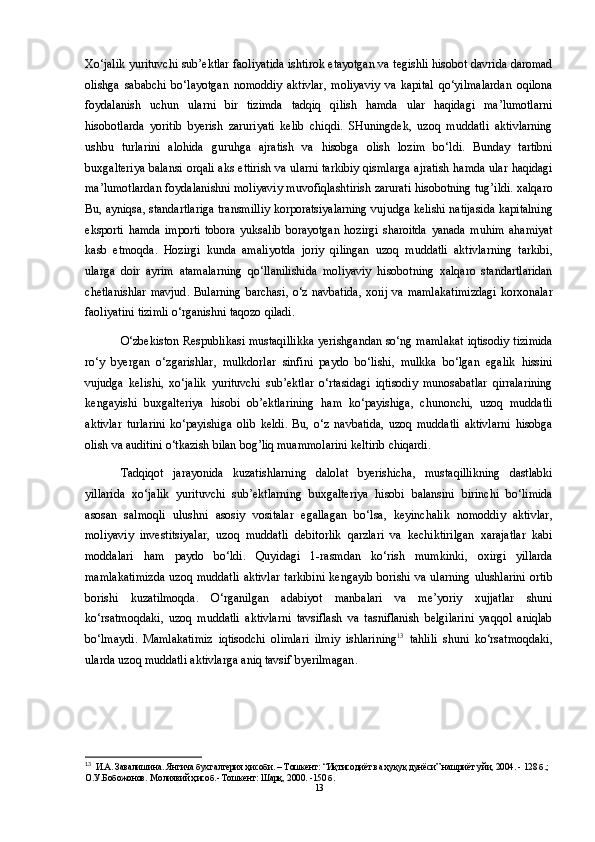 Xo‘jalik   yurituvchi   sub ’ ektlar   faoliyatida   ishtirok   etayotgan   va   tegishli   hisobot   davrida   daromad
olishga   sababchi   bo‘layotgan   nomoddiy   aktivlar ,   moliyaviy   va   kapital   qo‘yilmalardan   oqilona
foydalanish   uchun   ularni   bir   tizimda   tadqiq   qilish   hamda   ular   haqidagi   ma ’ lumotlarni
hisobotlarda   yoritib   byerish   zaruriyati   kelib   chiqdi .   SHuningdek ,   uzoq   muddatli   aktivlarning
ushbu   turlarini   alohida   guruhga   ajratish   va   hisobga   olish   lozim   bo‘ldi .   Bunday   tartibni
buxgalteriya   balansi   orqali   aks   ettirish   va   ularni   tarkibiy   qismlarga   ajratish   hamda   ular   haqidagi
ma ’ lumotlardan   foydalanishni   moliyaviy   muvofiqlashtirish   zarurati   hisobotning   tug ’ ildi .  xalqaro
Bu ,  ayniqsa ,  standartlariga   transmilliy   korporatsiyalarning   vujudga   kelishi   natijasida   kapitalning
eksporti   hamda   importi   tobora   yuksalib   borayotgan   hozirgi   sharoitda   yanada   muhim   ahamiyat
kasb   etmoqda .   Hozirgi   kunda   amaliyotda   joriy   qilingan   uzoq   muddatli   aktivlarning   tarkibi ,
ularga   doir   ayrim   atamalarning   qo‘llanilishida   moliyaviy   hisobotning   xalqaro   standartlaridan
chetlanishlar   mavjud .   Bularning   barchasi ,   o‘z   navbatida ,   xorij   va   mamlakatimizdagi   korxonalar
faoliyatini   tizimli   o‘rganishni   taqozo   qiladi .
O‘zbekiston   Respublikasi   mustaqillikka   yerishgandan   so‘ng   mamlakat   iqtisodiy   tizimida
ro‘y   byergan   o‘zgarishlar ,   mulkdorlar   sinfini   paydo   bo‘lishi ,   mulkka   bo‘lgan   egalik   hissini
vujudga   kelishi ,   xo‘jalik   yurituvchi   sub ’ ektlar   o‘rtasidagi   iqtisodiy   munosabatlar   qirralarining
kengayishi   buxgalteriya   hisobi   ob ’ ektlarining   ham   ko‘payishiga ,   chunonchi ,   uzoq   muddatli
aktivlar   turlarini   ko‘payishiga   olib   keldi .   Bu ,   o‘z   navbatida ,   uzoq   muddatli   aktivlarni   hisobga
olish   va   auditini   o‘tkazish   bilan   bog ’ liq   muammolarini   keltirib   chiqardi . 
Tadqiqot   jarayonida   kuzatishlarning   dalolat   byerishicha ,   mustaqillikning   dastlabki
yillarida   xo‘jalik   yurituvchi   sub ’ ektlarning   buxgalteriya   hisobi   balansini   birinchi   bo‘limida
asosan   salmoqli   ulushni   asosiy   vositalar   egallagan   bo‘lsa ,   keyinchalik   nomoddiy   aktivlar ,
moliyaviy   investitsiyalar ,   uzoq   muddatli   debitorlik   qarzlari   va   kechiktirilgan   xarajatlar   kabi
moddalari   ham   paydo   bo‘ldi .   Quyidagi   1- rasmdan   ko‘rish   mumkinki ,   oxirgi   yillarda
mamlakatimizda   uzoq   muddatli   aktivlar   tarkibini   kengayib   borishi   va   ularning   ulushlarini   ortib
borishi   kuzatilmoqda .   O‘rganilgan   adabiyot   manbalari   va   me ’ yoriy   xujjatlar   shuni
ko‘rsatmoqdaki ,   uzoq   muddatli   aktivlarni   tavsiflash   va   tasniflanish   belgilarini   yaqqol   aniqlab
bo‘lmaydi .   Mamlakatimiz   iqtisodchi   olimlari   ilmiy   ishlarining 13
  tahlili   shuni   ko‘rsatmoqdaki ,
ularda   uzoq   muddatli   aktivlarga   aniq   tavsif   byerilmagan .
13
  И.А. Завалишина. Янгича бухгалтерия ҳисоби. – Тошкент: “Иқтисодиёт ва ҳуқуқ дунёси” нашриёт уйи, 2004. - 128 б.; 
О.У.Бобожонов. Молиявий ҳисоб.- Тошкент: Шарқ, 2000. -150 б.  
13 