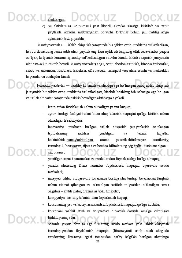 cheklangan ; 
c) bu   aktivlarning   ko`p   qismi   past   likvidli   aktivlar   sirasiga   kiritiladi   va   zarur
paytlarda   korxona   majburiyatlari   bo`yicha   to`lovlar   uchun   pul   mablag`lariga
aylantirish tezligi pastdir.
  Asosiy vositalar   — ishlab chiqarish jarayonida bir yildan ortiq muddatda ishlatiladigan,
har bir donasining narxi sotib olish paytida eng kam oylik ish haqining ellik baravaridan yuqori
bo`lgan, kelgusida korxona iqtisodiy naf keltiradigan aktivlar kiradi. Ishlab chiqarish jarayonida
ular asta-sekin eskirib boradi. Asosiy vositalarga yer, yerni obodonlashtirish, bino va inshootlar,
asbob   va   uskunalar,   hisoblash   texnikasi,   ofis   mebeli,   transport   vositalari,   ishchi   va   mahsuldor
hayvonlar va boshqalar kiradi. 
Nomoddiy aktivlar   — moddiy ko`rinish va shaklga ega bo`lmagan biroq ishlab chiqarish
jarayonida bir yildan ortiq muddatda ishlatiladigan, hisobda boshlang`ich bahosiga ega bo`lgan
va ishlab chiqarish jarayonida eskirib boradigan aktivlarga aytiladi. 
- ixtirolardan foydalanish uchun olinadigan patent huquqi; 
- ayrim   turdagi   faoliyat   turlari   bilan   shug`ullanish   huquqini   qo`lga   kiritish   uchun
olinadigan litsenziyalar; 
- innovatsiya   predmeti   bo`lgan   ishlab   chiqarish   jarayonlarida   to`plangan
tajribalarning   izohlari   yoritilgan   va   texnik   hujjatlar
ko`rinishida   rasmiylashtirilgan ,   ammo   patentlashtirilmagan   texnikaviy,
texnologik, boshqaruv, tijorat va boshqa bilimlarning yig`indisi hisoblanadigan –
«nou-xau»; 
- yaratilgan sanoat namunalari va modellaridan foydalanishga bo`lgan huquq; 
- yuridik   shaxsning   firma   nomidan   foydalanish   huquqini   byeruvchi   savdo
markalari; 
- muayyan   ishlab   chiqaruvchi   tovarlarini   boshqa   shu   turdagi   tovarlardan   farqlash
uchun   xizmat   qiladigan   va   o`rnatilgan   tartibda   ro`yxatdan   o`tkazilgan   tovar
belgilari – emblemalar, chizmalar yoki timsollar; 
- kompyutyer dasturiy ta’minotidan foydalanish huquqi; 
- korxonaning yer va tabiiy resurslardan foydalanish huquqini qo`lga kiritishi; 
- korxonani   tashkil   etish   va   ro`yxatdan   o`tkazish   davrida   amalga   oshirilgan
tashkiliy xarajatlar; 
- bozorda   yuqori   obro`ga   ega   firmaning   savdo   markasi   yoki   ishlab   chiqarish
texnologiyasidan   foydalanish   huquqini   (litsenziyani)   sotib   olish   chog`ida
xaridorning   litsenziya   egasi   tomonidan   qat’iy   belgilab   berilgan   shartlarga
22 