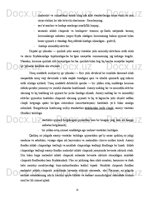 (mahsulot   va   xizmatlarni   sotish   chog`ida   sifat   standartlariga   rioya   etish)   so`zsiz
rioya etishini ko`zda tutuvchi shartnoma - franchayzing; 
- san’at asarlari va boshqa asarlarga mualliflik huquqi; 
- samarali   ishlab   chiqarish   va   boshqaruv   tizimini   qo`llashi   natijasida   tarmoq
korxonalariga   nisbatan   yuqori   foyda   oladigan   korxonaning   balans   qiymati   bilan
bozor qiymati o`rtasidagi farq sifatida hisobga olinadigan - gudvill; 
- -boshqa nomoddiy aktivlar. 
Kapital qo`yilmalar   — qurilish yoki asosiy vositalar  yoki nomodiy aktivlarni  sotib olish
va   ularni   foydalanishga   topshirishgacha   bo`lgan   xarajatlar   summasining   yig`indisiga   tengdir.
Masalan, korxona qurilish olib borayotgan bo`lsa, qurilish bilan bog`liq barcha xarajatlar kapital
qo`yilmalar hisobida aks ettiriladi. 
Uzoq   muddatli   moliyaviy   qo`yilmalar   —   foiz   yoki   dividend   ko`rinishda   daromad   olish
maqsadida   uzoq   vaqt   davomida   o`zida   saqlab   turadigan   qarz   va   ulushli   qimmatli   qog`ozlarni
sotib   olishga   aytiladi.   Uzoq   muddatli   debitorlik   qarzlar   —   bir   yildan   ortiq   muddatga   korxona
oldida qarzdor jismoniy va yuridik shaxslar hisoblanadi. Asosiy mablag`lar va nomoddii aktivlar
ularning  to`liq  boshlang`ich  qiymati  bo`yicha  hisobga olinadi.  Asosiy  mablag`lar  va nomoddiy
aktivlar   qiymatini   hisobdan   chiqarish   ularning   qiymati   to`liq   to`laguncha   yoki   obyekt   safdan
chiqib   ketgunga   qadar   bo`lgan   eskirishini   (amortizatsiyani)   hisoblash   yo`li   bilan   amalga
oshiriladi.   Buxgalteriya   hisobining   milliy   standartlari   talablaridan   kelib   chiqib ,   asosiy   vositalar
(fondlar) tarkibiga: 
- dastlabki qiymati belgilangan qiymatdan kam bo`lmagan (eng kam ish haqiga
nisbatan belgilanadi); 
- bir yildan ortiq xizmat muddatiga ega mehnat vositalari kiritilgan. 
Qishloq   xo`jaligida   asosiy   vositalar   tarkibiga   qiymatidan   qat’iy   nazar   qishloq   xo`jaligi
mashina va asboblari, voyaga etgan  ish hayvonlari  va mahsuldor  chorva mollari  kiradi. Asosiy
fondlar   ishlab   chiqarishga   taalluqli   va   noishlab   chiqarishga   taalluqli   fondlarga   bo`linadi.   Ishlab
chiqarishga taalluqli asosiy fondlar mahsulot ishlab chiqarish jarayonida bevosita ishtirok etadi.
Shu   bilan   birga   mahsulot   ishlab   chiqarish   sohasida   bevosita   ishtirok   etmaydigan   noishlab
chiqarish fondlaridan ham foydalaniladi. Ular xo`jalikning dam olish xonalari, hammom va dush
kabi   maishiy   xaraktyerdagi   bino-inshootlaridan   tashkil   topadi.   Noishlab   chiqarish   fondlari
mahsulot   ishlab   chiqarish   jarayonida   bevosita   ishtirok   etmasada,   ular   fyermyer   xo`jaligida
mehnat   resurslarining   ishchi   kuchini   qayta   tiklash   va   mehnat   unumdorligini   oshirishda   muhim
omil bo`lib xizmat qiladi. 
23 