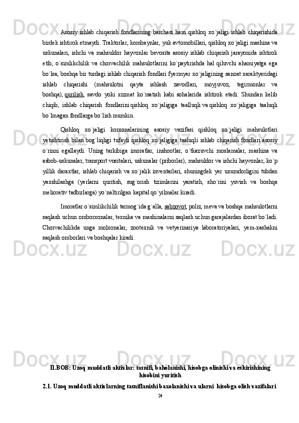 Asosiy   ishlab   chiqarish   fondlarining   barchasi   ham   qishloq   xo`jaligi   ishlab   chiqarishida
birdek ishtirok etmaydi. Traktorlar, kombaynlar, yuk avtomobillari, qishloq xo`jaligi mashina va
uskunalari,   ishchi   va   mahsuldor   hayvonlar   bevosita   asosiy   ishlab   chiqarish   jarayonida   ishtirok
etib,   o`simlikchilik   va   chorvachilik   mahsulotlarini   ko`paytirishda   hal   qiluvchi   ahamiyatga   ega
bo`lsa, boshqa bir turdagi ishlab chiqarish fondlari fyermyer xo`jaligining sanoat xaraktyeridagi
ishlab   chiqarishi   (mahsulotni   qayta   ishlash   zavodlari,   moyjuvoz,   tegirmonlar   va
boshqa),   qurilish ,   savdo   yoki   xizmat   ko`rsatish   kabi   sohalarida   ishtirok   etadi.   Shundan   kelib
chiqib,   ishlab   chiqarish   fondlarini   qishloq   xo`jaligiga   taalluqli   va   qishloq   xo`jaligiga   taaluqli
bo`lmagan   fondlarga bo`lish mumkin. 
Qishloq   xo`jaligi   korxonalarining   asosiy   vazifasi   qishloq   xo`jaligi   mahsulotlari
yetishtirish   bilan   bog`liqligi   tufayli   qishloq   xo`jaligiga   taaluqli   ishlab   chiqarish   fondlari   asosiy
o`rinni   egallaydi.   Uning   tarkibiga   imoratlar,   inshootlar,   o`tkazuvchi   moslamalar,   mashina   va
asbob-uskunalar, transport vositalari, uskunalar (priborlar), mahsuldor va ishchi hayvonlar, ko`p
yillik   daraxtlar,   ishlab   chiqarish   va   xo`jalik   inventarlari,   shuningdek   yer   unumdorligini   tubdan
yaxshilashga   (yerlarni   quritish,   sug`orish   tizimlarini   yaratish,   sho`rini   yuvish   va   boshqa
meliorativ tadbirlarga) yo`naltirilgan kapital qo`yilmalar kiradi. 
Imoratlar   o`simlikchilik tarmog`ida g`alla,   sabzovot , poliz, meva va boshqa mahsulotlarni
saqlash uchun omborxonalar, texnika va mashinalarni saqlash uchun garajalardan iborat bo`ladi.
Chorvachilikda   unga   molxonalar,   zootexnik   va   vetyerinariya   laboratoriyalari,   yem-xashakni
saqlash omborlari va boshqalar kiradi.
II.BOB: Uzoq muddatli aktivlar: tasnifi, baholanishi, hisobga olinishi va eskirishining
hisobini yuritish
2.1. Uzoq muddatli aktivlarning tasniflanishi baxolanishi va ularni  hisobga olish vazifalari
24 
