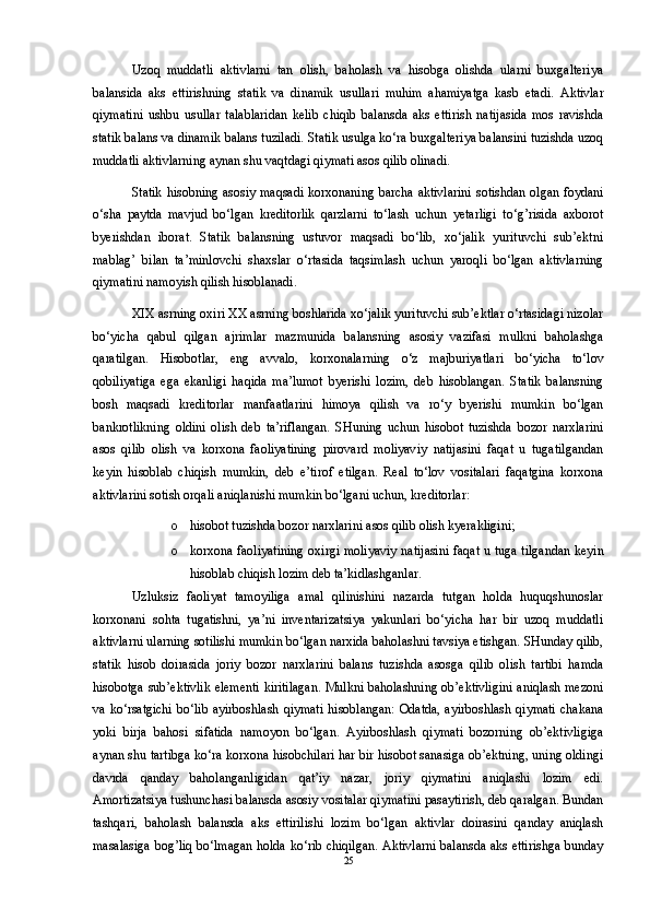 Uzoq   muddatli   aktivlarni   tan   olish,   baholash   va   hisobga   olishda   ularni   buxgalteriya
balansida   aks   ettirishning   statik   va   dinamik   usullari   muhim   ahamiyatga   kasb   etadi.   Aktivlar
qiymatini   ushbu   usullar   talablaridan   kelib   chiqib   balansda   aks   ettirish   natijasida   mos   ravishda
statik balans va dinamik balans tuziladi. Statik usulga ko‘ra buxgalteriya balansini tuzishda uzoq
muddatli aktivlarning aynan shu vaqtdagi qiymati asos qilib olinadi.
Statik hisobning asosiy maqsadi korxonaning barcha aktivlarini sotishdan olgan foydani
o‘sha   paytda   mavjud   bo‘lgan   kreditorlik   qarzlarni   to‘lash   uchun   yetarligi   to‘g’risida   axborot
byerishdan   iborat.   Statik   balansning   ustuvor   maqsadi   bo‘lib,   xo‘jalik   yurituvchi   sub’ektni
mablag’   bilan   ta’minlovchi   shaxslar   o‘rtasida   taqsimlash   uchun   yaroqli   bo‘lgan   aktivlarning
qiymatini namoyish qilish hisoblanadi. 
XIX asrning oxiri XX asrning boshlarida xo‘jalik yurituvchi sub’ektlar o‘rtasidagi nizolar
bo‘yicha   qabul   qilgan   ajrimlar   mazmunida   balansning   asosiy   vazifasi   mulkni   baholashga
qaratilgan.   Hisobotlar,   eng   avvalo,   korxonalarning   o‘z   majburiyatlari   bo‘yicha   to‘lov
qobiliyatiga   ega   ekanligi   haqida   ma’lumot   byerishi   lozim,   deb   hisoblangan.   Statik   balansning
bosh   maqsadi   kreditorlar   manfaatlarini   himoya   qilish   va   ro‘y   byerishi   mumkin   bo‘lgan
bankrotlikning   oldini   olish   deb   ta’riflangan.   SHuning   uchun   hisobot   tuzishda   bozor   narxlarini
asos   qilib   olish   va   korxona   faoliyatining   pirovard   moliyaviy   natijasini   faqat   u   tugatilgandan
keyin   hisoblab   chiqish   mumkin,   deb   e’tirof   etilgan.   Real   to‘lov   vositalari   faqatgina   korxona
aktivlarini sotish orqali aniqlanishi mumkin bo‘lgani uchun, kreditorlar: 
o hisobot tuzishda bozor narxlarini asos qilib olish kyerakligini; 
o korxona faoliyatining oxirgi moliyaviy natijasini faqat u tuga tilgandan keyin
hisoblab chiqish lozim deb ta’kidlashganlar.
Uzluksiz   faoliyat   tamoyiliga   amal   qilinishini   nazarda   tutgan   holda   huquqshunoslar
korxonani   sohta   tugatishni,   ya’ni   inventarizatsiya   yakunlari   bo‘yicha   har   bir   uzoq   muddatli
aktivlarni ularning sotilishi mumkin bo‘lgan narxida baholashni tavsiya etishgan. SHunday qilib,
statik   hisob   doirasida   joriy   bozor   narxlarini   balans   tuzishda   asosga   qilib   olish   tartibi   hamda
hisobotga sub’ektivlik elementi kiritilagan. Mulkni baholashning ob’ektivligini aniqlash mezoni
va ko‘rsatgichi  bo‘lib ayirboshlash qiymati  hisoblangan:  Odatda, ayirboshlash qiymati  chakana
yoki   birja   bahosi   sifatida   namoyon   bo‘lgan.   Ayirboshlash   qiymati   bozorning   ob’ektivligiga
aynan shu tartibga ko‘ra korxona hisobchilari har bir hisobot sanasiga ob’ektning, uning oldingi
davrda   qanday   baholanganligidan   qat’iy   nazar,   joriy   qiymatini   aniqlashi   lozim   edi.
Amortizatsiya tushunchasi balansda asosiy vositalar qiymatini pasaytirish, deb qaralgan. Bundan
tashqari,   baholash   balansda   aks   ettirilishi   lozim   bo‘lgan   aktivlar   doirasini   qanday   aniqlash
masalasiga bog’liq bo‘lmagan holda ko‘rib chiqilgan. Aktivlarni balansda aks ettirishga bunday
25 