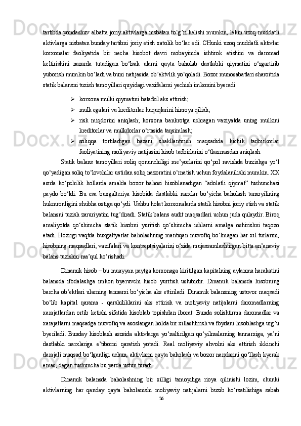 tartibda yondashuv albatta joriy aktivlarga nisbatan to‘g’ri kelishi mumkin, lekin uzoq muddatli
aktivlarga nisbatan bunday tartibni joriy etish xatolik bo‘lar edi. CHunki uzoq muddatli aktivlar
korxonalar   faoliyatida   bir   necha   hisobot   davri   mobayinida   ishtirok   etishini   va   daromad
keltirishini   nazarda   tutadigan   bo‘lsak   ularni   qayta   baholab   dastlabki   qiymatini   o‘zgartirib
yuborish mumkin bo‘ladi va buni natijasida ob’ektvlik yo‘qoladi. Bozor munosabatlari sharoitida
statik balansni tuzish tamoyillari quyidagi vazifalarni yechish imkonini byeradi: 
 korxona mulki qiymatini batafsil aks ettirish; 
 mulk egalari va kreditorlar huquqlarini himoya qilish; 
 risk   miqdorini   aniqlash;   korxona   bankrotga   uchragan   vaziyatda   uning   mulkini
kreditorlar va mulkdorlar o‘rtasida taqsimlash; 
 soliqqa   tortiladigan   bazani   shakllantirish   maqsadida   kichik   tadbirkorlar
faoliyatining moliyaviy natijasini hisob tadbirlarini o‘tkazmasdan aniqlash. 
Statik   balans   tamoyillari   soliq   qonunchiligi   me’yorlarini   qo‘pol   ravishda   buzishga   yo‘l
qo‘yadigan soliq to‘lovchilar ustidan soliq nazoratini o‘rnatish uchun foydalanilishi mumkin. XX
asrda   ko‘pchilik   hollarda   amalda   bozor   bahosi   hisoblanadigan   “adolatli   qiymat”   tushunchasi
paydo   bo‘ldi.   Bu   esa   buxgalteriya   hisobida   dastlabki   narxlar   bo‘yicha   baholash   tamoyilining
hukmronligini shubha ostiga qo‘ydi. Ushbu holat korxonalarda statik hisobni joriy etish va statik
balansni tuzish zaruriyatini tug’diradi. Statik balans audit maqsadlari uchun juda qulaydir. Biroq
amaliyotda   qo‘shimcha   statik   hisobni   yuritish   qo‘shimcha   ishlarni   amalga   oshirishni   taqozo
etadi. Hozirgi vaqtda buxgaltyerlar baholashning mantiqan muvofiq bo‘lmagan har xil turlarini,
hisobning maqsadlari, vazifalari va kontseptsiyalarini o‘zida mujassamlashtirgan bitta an’anaviy
balans tuzishni ma’qul ko‘rishadi. 
Dinamik hisob – bu muayyan paytga korxonaga kiritilgan kapitalning aylanma harakatini
balansda   ifodalashga   imkon   byeruvchi   hisob   yuritish   uslubidir.   Dinamik   balansda   hisobning
barcha ob’ektlari ularning tannarxi bo‘yicha aks ettiriladi. Dinamik balansning ustuvor maqsadi
bo‘lib   kapital   qarama   -   qarshiliklarini   aks   ettirish   va   moliyaviy   natijalarni   daromadlarning
xarajatlardan   ortib   ketishi   sifatida   hisoblab   topishdan   iborat.   Bunda   solishtirma   daromadlar   va
xarajatlarni maqsadga muvofiq va asoslangan holda bir xillashtirish va foydani hisoblashga urg’u
byeriladi.   Bunday   hisoblash   asosida   aktivlarga   yo‘naltirilgan   qo‘yilmalarning   tannarxiga,   ya’ni
dastlabki   narxlariga   e’tiborni   qaratish   yotadi.   Real   moliyaviy   ahvolni   aks   ettirish   ikkinchi
darajali maqsad bo‘lganligi uchun, aktivlarni qayta baholash va bozor narxlarini qo‘llash kyerak
emas, degan tushuncha bu yerda ustun turadi.
Dinamik   balansda   baholashning   bir   xilligi   tamoyiliga   rioya   qilinishi   lozim,   chunki
aktivlarning   har   qanday   qayta   baholanishi   moliyaviy   natijalarni   buzib   ko‘rsatilishiga   sabab
26 