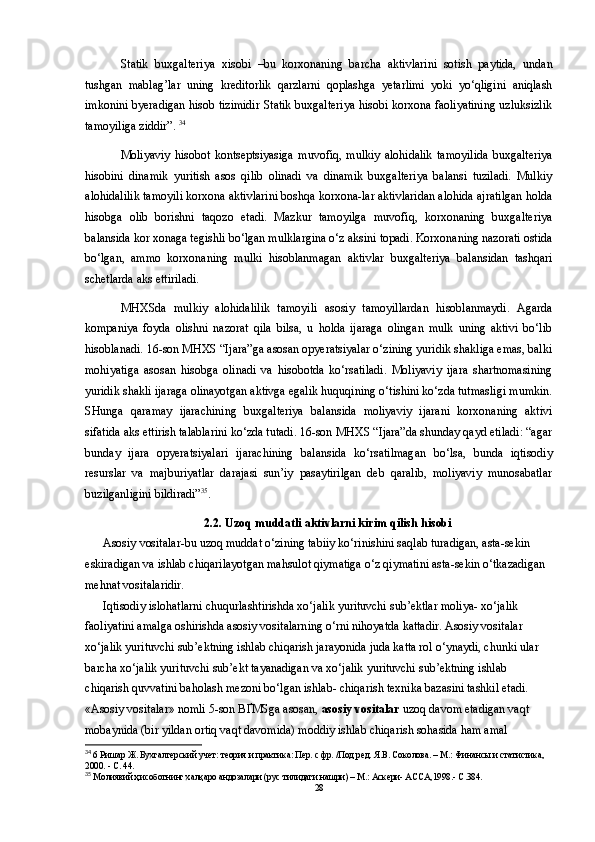 Statik   buxgalteriya   xisobi   –bu   korxonaning   barcha   aktivlarini   sotish   paytida,   undan
tushgan   mablag’lar   uning   kreditorlik   qarzlarni   qoplashga   yetarlimi   yoki   yo‘qligini   aniqlash
imkonini byeradigan hisob tizimidir Statik buxgalteriya hisobi korxona faoliyatining uzluksizlik
tamoyiliga ziddir”.  34
Moliyaviy   hisobot   kontseptsiyasiga   muvofiq,   mulkiy   alohidalik   tamoyilida   buxgalteriya
hisobini   dinamik   yuritish   asos   qilib   olinadi   va   dinamik   buxgalteriya   balansi   tuziladi.   Mulkiy
alohidalilik tamoyili korxona aktivlarini boshqa korxona-lar aktivlaridan alohida ajratilgan holda
hisobga   olib   borishni   taqozo   etadi.   Mazkur   tamoyilga   muvofiq,   korxonaning   buxgalteriya
balansida kor xonaga tegishli bo‘lgan mulklargina o‘z aksini topadi. Korxonaning nazorati ostida
bo‘lgan,   ammo   korxonaning   mulki   hisoblanmagan   aktivlar   buxgalteriya   balansidan   tashqari
schetlarda aks ettiriladi.
MHXSda   mulkiy   alohidalilik   tamoyili   asosiy   tamoyillardan   hisoblanmaydi.   Agarda
kompaniya   foyda   olishni   nazorat   qila   bilsa,   u   holda   ijaraga   olingan   mulk   uning   aktivi   bo‘lib
hisoblanadi. 16-son MHXS “Ijara”ga asosan opyeratsiyalar o‘zining yuridik shakliga emas, balki
mohiyatiga   asosan   hisobga   olinadi   va   hisobotda   ko‘rsatiladi.   Moliyaviy   ijara   shartnomasining
yuridik shakli ijaraga olinayotgan aktivga egalik huquqining o‘tishini ko‘zda tutmasligi mumkin.
SHunga   qaramay   ijarachining   buxgalteriya   balansida   moliyaviy   ijarani   korxonaning   aktivi
sifatida aks ettirish talablarini ko‘zda tutadi. 16-son MHXS “Ijara”da shunday qayd etiladi: “agar
bunday   ijara   opyeratsiyalari   ijarachining   balansida   ko‘rsatilmagan   bo‘lsa,   bunda   iqtisodiy
resurslar   va   majburiyatlar   darajasi   sun’iy   pasaytirilgan   deb   qaralib,   moliyaviy   munosabatlar
buzilganligini bildiradi” 35
.
2.2. Uzoq muddatli aktivlarni kirim qilish hisobi
Asosiy   vositalar- bu uzoq muddat o‘zining tabiiy ko‘rinishini saqlab turadigan, asta-sekin 
eskiradigan va ishlab chiqarilayotgan mahsulot qiymatiga o‘z qiymatini asta-sekin o‘tkazadigan 
mehnat vositalaridir.  
Iqtisodiy islohatlarni chuqurlashtirishda xo‘jalik yurituvchi sub’ektlar moliya- xo‘jalik 
faoliyatini amalga oshirishda asosiy vositalarning o‘rni nihoyatda kattadir. Asosiy vositalar 
xo‘jalik yurituvchi sub’ektning ishlab chiqarish jarayonida juda katta rol o‘ynaydi, chunki ular 
barcha xo‘jalik yurituvchi sub’ekt tayanadigan va xo‘jalik yurituvchi sub’ektning ishlab 
chiqarish quvvatini baholash mezoni bo‘lgan ishlab- chiqarish texnika bazasini tashkil etadi. 
«Asosiy vositalar» nomli 5-son B Ґ MSga asosan,  asosiy vositalar  uzoq davom etadigan vaqt 
mobaynida (bir yildan ortiq vaqt davomida) moddiy ishlab chiqarish sohasida ham amal 
34
 6 Ришар Ж. Бухгалтерский учет: теория и практика: Пер. с фр. /Под ред. Я.В. Соколова. – М.: Финансы и статистика, 
2000. - С. 44.
35
  Молиявий ҳисоботнинг халқаро андозалари (рус тилидаги нашри) – М.: Аскери- АССА,1998.- С .384.
28 