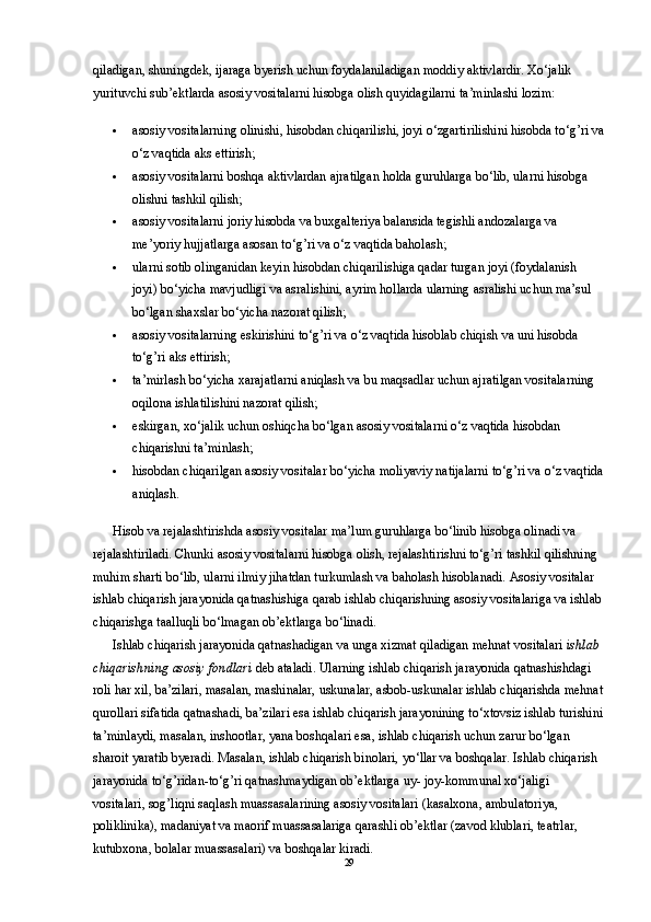 qiladigan, shuningdek, ijaraga byerish uchun foydalaniladigan moddiy aktivlardir. Xo‘jalik 
yurituvchi sub’ektlarda asosiy vositalarni hisobga olish quyidagilarni ta’minlashi lozim: 
 asosiy vositalarning olinishi, hisobdan chiqarilishi, joyi o‘zgartirilishini hisobda to‘g’ri va
o‘z vaqtida aks ettirish; 
 asosiy vositalarni boshqa aktivlardan ajratilgan holda guruhlarga bo‘lib, ularni hisobga 
olishni tashkil qilish; 
 asosiy vositalarni joriy hisobda va buxgalteriya balansida tegishli andozalarga va 
me’yoriy hujjatlarga asosan to‘g’ri va o‘z vaqtida baholash; 
 ularni sotib olinganidan keyin hisobdan chiqarilishiga qadar turgan joyi (foydalanish 
joyi) bo‘yicha mavjudligi va asralishini, ayrim hollarda ularning asralishi uchun ma’sul 
bo‘lgan shaxslar bo‘yicha nazorat qilish; 
 asosiy vositalarning eskirishini to‘g’ri va o‘z vaqtida hisoblab chiqish va uni hisobda 
to‘g’ri aks ettirish; 
 ta’mirlash bo‘yicha xarajatlarni aniqlash va bu maqsadlar uchun ajratilgan vositalarning 
oqilona ishlatilishini nazorat qilish; 
 eskirgan, xo‘jalik uchun oshiqcha bo‘lgan asosiy vositalarni o‘z vaqtida hisobdan 
chiqarishni ta’minlash; 
 hisobdan chiqarilgan asosiy vositalar bo‘yicha moliyaviy natijalarni to‘g’ri va o‘z vaqtida
aniqlash. 
Hisob va rejalashtirishda asosiy vositalar ma’lum guruhlarga bo‘linib hisobga olinadi va 
rejalashtiriladi. Chunki asosiy vositalarni hisobga olish, rejalashtirishni to‘g’ri tashkil qilishning 
muhim sharti bo‘lib, ularni ilmiy jihatdan turkumlash va baholash hisoblanadi. Asosiy vositalar 
ishlab chiqarish jarayonida qatnashishiga qarab ishlab chiqarishning asosiy vositalariga va ishlab
chiqarishga taalluqli bo‘lmagan ob’ektlarga bo‘linadi. 
Ishlab chiqarish jarayonida qatnashadigan va unga xizmat qiladigan mehnat vositalari  ishlab  
chiqarishning   asosiy   fondlari   deb ataladi. Ularning ishlab chiqarish jarayonida qatnashishdagi 
roli har xil, ba’zilari, masalan, mashinalar, uskunalar, asbob-uskunalar ishlab chiqarishda mehnat
qurollari sifatida qatnashadi, ba’zilari esa ishlab chiqarish jarayonining to‘xtovsiz ishlab turishini
ta’minlaydi, masalan, inshootlar, yana boshqalari esa, ishlab chiqarish uchun zarur bo‘lgan 
sharoit yaratib byeradi. Masalan, ishlab chiqarish binolari, yo‘llar va boshqalar. Ishlab chiqarish 
jarayonida to‘g’ridan-to‘g’ri qatnashmaydigan ob’ektlarga uy- joy-kommunal xo‘jaligi 
vositalari, sog’liqni saqlash muassasalarining asosiy vositalari (kasalxona, ambulatoriya, 
poliklinika), madaniyat va maorif muassasalariga qarashli ob’ektlar (zavod klublari, teatrlar, 
kutubxona, bolalar muassasalari) va boshqalar kiradi. 
29 