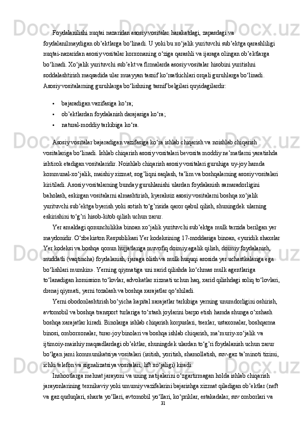 Foydalanilishi nuqtai nazaridan asosiy vositalar harakatdagi, zapasdagi va 
foydalanilmaydigan ob’ektlarga bo‘linadi. U yoki bu xo‘jalik yurituvchi sub’ektga qarashliligi 
nuqtai-nazaridan asosiy vositalar korxonaning o‘ziga qarashli va ijaraga olingan ob’ektlarga 
bo‘linadi. Xo‘jalik yurituvchi sub’ekt va firmalarda asosiy vositalar hisobini yuritishni 
soddalashtirish maqsadida ular muayyan tasnif ko‘rsatkichlari orqali guruhlarga bo‘linadi. 
Asosiy vositalarning guruhlarga bo‘lishning tasnif belgilari quyidagilardir: 
 bajaradigan vazifasiga ko‘ra; 
 ob’ektlardan foydalanish darajasiga ko‘ra; 
 natural-moddiy tarkibiga ko‘ra. 
Asosiy vositalar bajaradigan vazifasiga ko‘ra ishlab chiqarish va noishlab chiqarish 
vositalariga bo‘linadi.  Ishlab chiqarish asosiy vositalari bevosita moddiy ne’matlarni yaratishda 
ishtirok etadigan vositalaridir. Noishlab chiqarish asosiy vositalari guruhiga uy-joy hamda 
kommunal-xo‘jalik, maishiy xizmat, sog’liqni saqlash, ta’lim va boshqalarning asosiy vositalari 
kiritiladi. Asosiy vositalarning bunday guruhlanishi ulardan foydalanish samaradorligini 
baholash, eskirgan vositalarni almashtirish, kyeraksiz asosiy vositalarni boshqa xo‘jalik 
yurituvchi sub’ektga byerish yoki sotish to‘g’risida qaror qabul qilish, shuningdek ularning 
eskirishini to‘g’ri hisob-kitob qilish uchun zarur. 
Yer amaldagi qonunchilikka binoan xo‘jalik yurituvchi sub’ektga mulk tarzida berilgan yer 
maydonidir. O‘zbekiston Respublikasi Yer kodeksining 17-moddasiga binoan, «yuridik shaxslar 
Yer kodeksi va boshqa qonun hujjatlariga muvofiq doimiy egalik qilish, doimiy foydalanish, 
muddatli (vaqtincha) foydalanish, ijaraga olish va mulk huquqi asosida yer uchastkalariga ega 
bo‘lishlari mumkin». Yerning qiymatiga uni xarid qilishda ko‘chmas mulk agentlariga 
to‘lanadigan komission to‘lovlar, advokatlar xizmati uchun haq, xarid qilishdagi soliq to‘lovlari, 
drenaj qiymati, yerni tozalash va boshqa xarajatlar qo‘shiladi. 
Yerni obodonlashtirish bo‘yicha kapital xarajatlar tarkibiga yerning unumdorligini oshirish, 
avtomobil va boshqa transport turlariga to‘xtash joylarini barpo etish hamda shunga o‘xshash 
boshqa xarajatlar kiradi. Binolarga ishlab chiqarish korpuslari, tsexlar, ustaxonalar, boshqarma 
binosi, omborxonalar, turar-joy binolari va boshqa ishlab chiqarish, ma’muriy-xo‘jalik va 
ijtimoiy-maishiy maqsadlardagi ob’ektlar, shuningdek ulardan to‘g’ri foydalanish uchun zarur 
bo‘lgan jami kommunikatsiya vositalari (isitish, yoritish, shamollatish, suv-gaz ta’minoti tizimi, 
ichki telefon va signalizatsiya vositalari, lift xo‘jaligi) kiradi. 
Inshootlarga mehnat jarayoni va uning natijalarini o‘zgartirmagan holda ishlab chiqarish 
jarayonlarining texnikaviy yoki umumiy vazifalarini bajarishga xizmat qiladigan ob’ektlar (neft 
va gaz quduqlari, shaxta yo‘llari, avtomobil yo‘llari, ko‘priklar, estakadalar, suv omborlari va 
31 