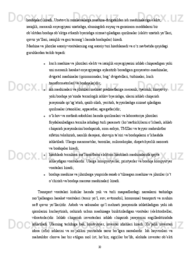 boshqalar) kiradi. Uzatuvchi moslamalarga mashina-dvigateldan ish mashinalariga elektr, 
issiqlik, mexanik enyergiyani uzatishga, shuningdek suyuq va gazsimon moddalarni bir 
ob’ektdan boshqa ob’ektga etkazib byerishga xizmat qiladigan qurilmalar (elektr uzatish yo‘llari,
quvur yo‘llari, issiqlik va gaz tarmog’i hamda boshqalar) kiradi. 
Mashina va jihozlar asosiy vositalarning eng asosiy turi hisoblanadi va o‘z navbatida quyidagi 
guruhlardan tarkib topadi: 
o kuch mashina va jihozlari elektr va issiqlik enyergiyasini ishlab chiqaradigan yoki
uni mexanik harakat enyergiyasiga aylantirib boradigan genyerator-mashinalar, 
dvigatel mashinalar (qozonxonalar, bug’ dvigatellari, turbinalar, kuch 
transformatorlari va boshqalar)dir; 
o ish mashinalari va jihozlari mehnat predmetlariga mexanik, tyermik, kimyoviy 
yoki boshqa yo‘sinda texnologik ishlov byerishga, ularni ishlab chiqarish 
jarayonida qo‘zg’atish, qazib olish, yeritish, tayyorlashga xizmat qiladigan 
qurilmalar (stanoklar, apparatlar, agregatlar)dir; 
o o‘lchov va rostlash asboblari hamda qurilmalari va laboratoriya jihozlari 
foydalaniladigan texnika ishidagi turli parametr (ko‘rsatkich)larni o‘lchash, ishlab
chiqarish jarayonlarini boshqarish, xom-ashyo, TMZlar va tayyor mahsulotlar 
sifatini tekshirish, namlik darajasi, shovqin ta’siri va boshqalarni o‘lchashda 
ishlatiladi. Ularga manometrlar, tarozilar, mikroskoplar, dispetchyerlik nazorati 
va boshqalar kiradi; 
o hisoblash texnikasi ma’lumotlarni elektron hisoblash mashinalarida qayta 
ishlaydigan vositalardir. Ularga kompyutyerlar, printyerlar va boshqa kompyutyer
vositalari kiradi; 
o boshqa mashina va jihozlarga yuqorida sanab o‘tilmagan mashina va jihozlar (o‘t 
o‘chirish va boshqa maxsus mashinalar) kiradi. 
Transport   vositalari   kishilar   hamda   yuk   va   turli   maqsadlardagi   narsalarni   tashishga
mo‘ljallangan harakat vositalari (temir yo‘l, suv, avtomobil, kommunal transporti va muhim
neft   quvur   yo‘llari)dir.   Asbob   va   uskunalar   qo‘l   mehnati   jarayonida   ishlatiladigan   yoki   ish
qismlarini   kuchaytirish,   oshirish   uchun   mashinaga   biriktiriladigan   vositalar   (elektrodrellar,
vibratorlar)dir.   Ishlab   chiqarish   inventarlari   ishlab   chiqarish   jarayonini   engillashtirishda
ishlatiladi.   Ularning   tarkibiga   bak,   konteynyer,   inventar   idishlari   kiradi.   Xo‘jalik   inventari
idora   (ofis)   ishlarini   va   xo‘jalikni   yuritishda   zarur   bo‘lgan   narsalardir.   Ish   hayvonlari   va
mahsuldor   chorva   har   bir   etilgan   mol   (ot,   ho‘kiz,   sigir)lar   bo‘lib,   alohida   inventar   ob’ekti
32 