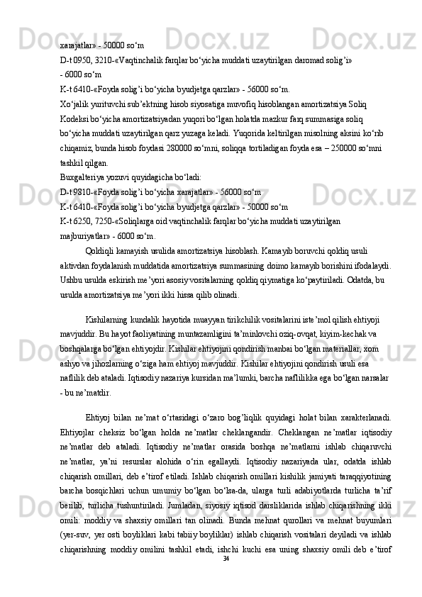 xarajatlar» - 50000 so‘m 
D-t 0950, 3210-«Vaqtinchalik farqlar bo‘yicha muddati uzaytirilgan daromad solig’i» 
- 6000 so‘m 
K-t 6410-«Foyda solig’i bo‘yicha byudjetga qarzlar» - 56000 so‘m. 
Xo‘jalik yurituvchi sub’ektning hisob siyosatiga muvofiq hisoblangan amortizatsiya Soliq 
Kodeksi bo‘yicha amortizatsiyadan yuqori bo‘lgan holatda mazkur farq summasiga soliq 
bo‘yicha muddati uzaytirilgan qarz yuzaga keladi. Yuqorida keltirilgan misolning aksini ko‘rib 
chiqamiz, bunda hisob foydasi 280000 so‘mni, soliqqa tortiladigan foyda esa – 250000 so‘mni 
tashkil qilgan. 
Buxgalteriya yozuvi quyidagicha bo‘ladi: 
D-t 9810-«Foyda solig’i bo‘yicha xarajatlar» - 56000 so‘m 
K-t 6410-«Foyda solig’i bo‘yicha byudjetga qarzlar» - 50000 so‘m 
K-t 6250, 7250-«Soliqlarga oid vaqtinchalik farqlar bo‘yicha muddati uzaytirilgan 
majburiyatlar» - 6000 so‘m. 
Qoldiqli kamayish usulida amortizatsiya hisoblash. Kamayib boruvchi qoldiq usuli 
aktivdan foydalanish muddatida amortizatsiya summasining doimo kamayib borishini ifodalaydi.
Ushbu usulda eskirish me’yori asosiy vositalarning qoldiq qiymatiga ko‘paytiriladi. Odatda, bu 
usulda amortizatsiya me’yori ikki hissa qilib olinadi. 
Kishilarning kundalik hayotida muayyan tirikchilik vositalarini iste’mol qilish ehtiyoji 
mavjuddir. Bu hayot faoliyatining muntazamligini ta’minlovchi oziq-ovqat, kiyim-kechak va 
boshqalarga bo‘lgan ehtiyojdir. Kishilar ehtiyojini qondirish manbai bo‘lgan materiallar, xom 
ashyo va jihozlarning o‘ziga ham ehtiyoj mavjuddir. Kishilar ehtiyojini qondirish usuli esa 
naflilik deb ataladi. Iqtisodiy nazariya kursidan ma’lumki, barcha naflilikka ega bo‘lgan narsalar 
- bu ne’matdir. 
Ehtiyoj   bilan   ne’mat   o‘rtasidagi   o‘zaro   bog’liqlik   quyidagi   holat   bilan   xarakterlanadi.
Ehtiyojlar   cheksiz   bo‘lgan   holda   ne’matlar   cheklangandir.   Cheklangan   ne’matlar   iqtisodiy
ne’matlar   deb   ataladi.   Iqtisodiy   ne’matlar   orasida   boshqa   ne’matlarni   ishlab   chiqaruvchi
ne’matlar,   ya’ni   resurslar   alohida   o‘rin   egallaydi.   Iqtisodiy   nazariyada   ular,   odatda   ishlab
chiqarish  omillari,   deb e’tirof   etiladi.  Ishlab  chiqarish  omillari   kishilik  jamiyati   taraqqiyotining
barcha   bosqichlari   uchun   umumiy   bo‘lgan   bo‘lsa-da,   ularga   turli   adabiyotlarda   turlicha   ta’rif
berilib,   turlicha   tushuntiriladi.   Jumladan,   siyosiy   iqtisod   darsliklarida   ishlab   chiqarishning   ikki
omili:   moddiy   va   shaxsiy   omillari   tan   olinadi.   Bunda   mehnat   qurollari   va   mehnat   buyumlari
(yer-suv,   yer   osti   boyliklari   kabi   tabiiy   boyliklar)   ishlab   chiqarish   vositalari   deyiladi   va   ishlab
chiqarishning   moddiy   omilini   tashkil   etadi,   ishchi   kuchi   esa   uning   shaxsiy   omili   deb   e’tirof
34 