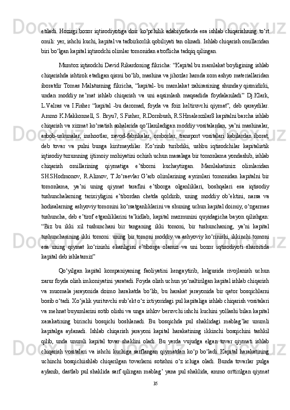 etiladi.  Hozirgi bozor iqtisodiyotiga  doir ko‘pchilik adabiyotlarda  esa ishlab chiqarishning to‘rt
omili: yer, ishchi kuchi, kapital va tadbirkorlik qobiliyati tan olinadi. Ishlab chiqarish omillaridan
biri bo‘lgan kapital iqtisodchi olimlar tomonidan atroflicha tadqiq qilingan. 
Mumtoz iqtisodchi David Rikardoning fikricha: “Kapital bu mamlakat boyligining ishlab
chiqarishda ishtirok etadigan qismi bo‘lib, mashina va jihozlar hamda xom ashyo materiallaridan
iboratdir   Tomas   Mal ь tusning   fikricha,   “kapital-   bu   mamlakat   zahirasining   shunday   qismidirki,
undan   moddiy   ne’mat   ishlab   chiqarish   va   uni   aqsimlash   maqsadida   foydalaniladi”   Dj.Klark,
L.Valras   va   I.Fisher   “kapital   -bu   daromad,   foyda   va   foiz   keltiruvchi   qiymat”,   deb   qaraydilar.
Ammo K.Makkonnell, S. Bryu7, S.Fisher, R.Dornbush, R.SHmalenzilar8 kapitalni barcha ishlab
chiqarish va xizmat ko‘rsatish sohalarida qo‘llaniladigan moddiy vositalardan, ya’ni mashinalar,
asbob-uskunalar,   inshootlar,   zavod-fabrikalar,   omborlar,   transport   vositalari   kabilardan   iborat,
deb   tovar   va   pulni   bunga   kiritmaydilar.   Ko‘rinib   turibdiki,   ushbu   iqtisodchilar   kapitalistik
iqtisodiy tuzumning ijtimoiy mohiyatini ochish uchun masalaga bir tomonlama yondashib, ishlab
chiqarish   omillarining   qiymatiga   e’tiborni   kuchaytirgan.   Mamlakatimiz   olimlaridan
SH.SHodmonov,   R.Alimov,   T.Jo‘raevlar   G’arb   olimlarining   ayrimlari   tomonidan   kapitalni   bir
tomonlama,   ya’ni   uning   qiymat   tarafini   e’tiborga   olganliklari,   boshqalari   esa   iqtisodiy
tushunchalarning   tarixiyligini   e’tibordan   chetda   qoldirib,   uning   moddiy   ob’ektini,   narsa   va
hodisalarning ashyoviy tomonini ko‘rsatganliklarini va shuning uchun kapital doimiy, o‘zgarmas
tushuncha, deb e’tirof etganliklarini  ta’kidlab,  kapital  mazmunini  quyidagicha  bayon qilishgan:
“Biz   bu   ikki   xil   tushunchani   bir   tanganing   ikki   tomoni,   bir   tushunchaning,   ya’ni   kapital
tushunchasining ikki tomoni:  uning bir tomoni moddiy va ashyoviy ko‘rinishi, ikkinchi tomoni
esa   uning   qiymat   ko‘rinishi   ekanligini   e’tiborga   olamiz   va   uni   bozor   iqtisodiyoti   sharoitida
kapital deb ishlatamiz” 
Qo‘yilgan   kapital   kompaniyaning   faoliyatini   kengaytirib,   kelgusida   rivojlanish   uchun
zarur foyda olish imkoniyatini yaratadi. Foyda olish uchun yo‘naltirilgan kapital ishlab chiqarish
va   muomala   jarayonida   doimo   harakatda   bo‘lib,   bu   harakat   jarayonida   bir   qator   bosqichlarni
bosib o‘tadi. Xo‘jalik yurituvchi sub’ekt o‘z ixtiyoridagi pul kapitaliga ishlab chiqarish vositalari
va mehnat buyumlarini sotib olishi va unga ishlov beruvchi ishchi kuchini yollashi bilan kapital
xarakatining   birinchi   bosqichi   boshlanadi.   Bu   bosqichda   pul   shaklidagi   mablag’lar   unumli
kapitalga   aylanadi.   Ishlab   chiqarish   jarayoni   kapital   harakatining   ikkinchi   bosqichini   tashkil
qilib,   unda   unumli   kapital   tovar   shaklini   oladi.   Bu   yerda   vujudga   elgan   tovar   qiymati   ishlab
chiqarish   vositalari   va   ishchi   kuchiga   sarflangan   qiymatdan   ko‘p   bo‘ladi.   Kapital   harakatining
uchinchi   bosqichiishlab   chiqarilgan   tovarlarni   sotishni   o‘z   ichiga   oladi.   Bunda   tovarlar   pulga
aylanib,  dastlab   pul  shaklida   sarf qilingan  mablag’   yana  pul  shaklida,   ammo  orttirilgan   qiymat
35 