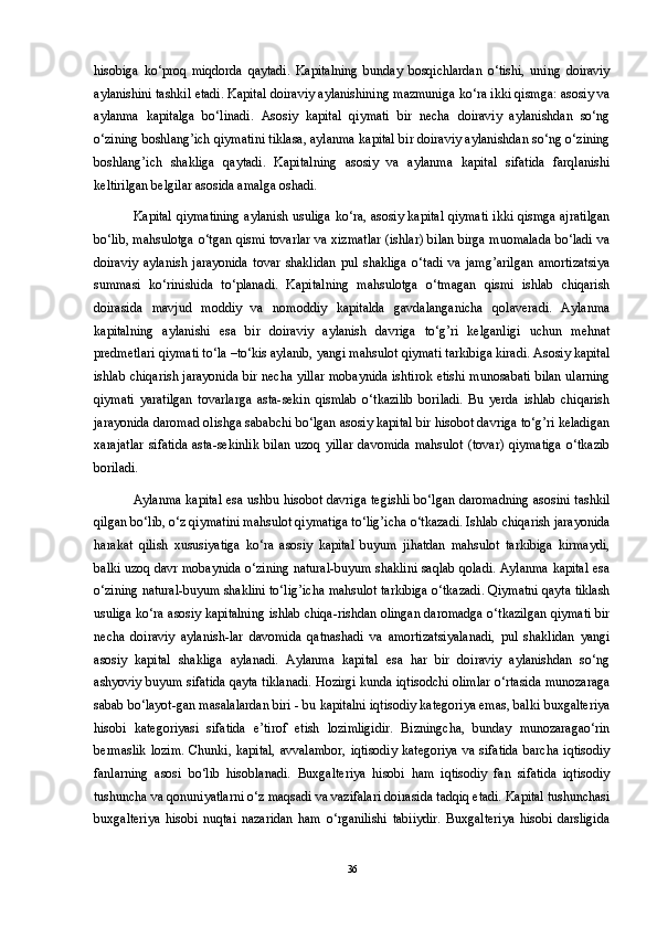 hisobiga   ko‘proq   miqdorda   qaytadi.   Kapitalning   bunday   bosqichlardan   o‘tishi,   uning   doiraviy
aylanishini tashkil etadi. Kapital doiraviy aylanishining mazmuniga ko‘ra ikki qismga: asosiy va
aylanma   kapitalga   bo‘linadi.   Asosiy   kapital   qiymati   bir   necha   doiraviy   aylanishdan   so‘ng
o‘zining boshlang’ich qiymatini tiklasa, aylanma kapital bir doiraviy aylanishdan so‘ng o‘zining
boshlang’ich   shakliga   qaytadi.   Kapitalning   asosiy   va   aylanma   kapital   sifatida   farqlanishi
keltirilgan belgilar asosida amalga oshadi. 
Kapital qiymatining aylanish usuliga ko‘ra, asosiy kapital qiymati ikki qismga ajratilgan
bo‘lib, mahsulotga o‘tgan qismi tovarlar va xizmatlar (ishlar) bilan birga muomalada bo‘ladi va
doiraviy   aylanish   jarayonida   tovar   shaklidan   pul   shakliga   o‘tadi   va   jamg’arilgan   amortizatsiya
summasi   ko‘rinishida   to‘planadi.   Kapitalning   mahsulotga   o‘tmagan   qismi   ishlab   chiqarish
doirasida   mavjud   moddiy   va   nomoddiy   kapitalda   gavdalanganicha   qolaveradi.   Aylanma
kapitalning   aylanishi   esa   bir   doiraviy   aylanish   davriga   to‘g’ri   kelganligi   uchun   mehnat
predmetlari qiymati to‘la –to‘kis aylanib, yangi mahsulot qiymati tarkibiga kiradi. Asosiy kapital
ishlab chiqarish jarayonida bir necha yillar mobaynida ishtirok etishi munosabati bilan ularning
qiymati   yaratilgan   tovarlarga   asta-sekin   qismlab   o‘tkazilib   boriladi.   Bu   yerda   ishlab   chiqarish
jarayonida daromad olishga sababchi bo‘lgan asosiy kapital bir hisobot davriga to‘g’ri keladigan
xarajatlar  sifatida   asta-sekinlik   bilan  uzoq  yillar   davomida  mahsulot   (tovar)  qiymatiga  o‘tkazib
boriladi. 
Aylanma kapital esa ushbu hisobot davriga tegishli bo‘lgan daromadning asosini tashkil
qilgan bo‘lib, o‘z qiymatini mahsulot qiymatiga to‘lig’icha o‘tkazadi. Ishlab chiqarish jarayonida
harakat   qilish   xususiyatiga   ko‘ra   asosiy   kapital   buyum   jihatdan   mahsulot   tarkibiga   kirmaydi,
balki uzoq davr mobaynida o‘zining natural-buyum shaklini saqlab qoladi. Aylanma kapital esa
o‘zining natural-buyum shaklini to‘lig’icha mahsulot tarkibiga o‘tkazadi. Qiymatni qayta tiklash
usuliga ko‘ra asosiy kapitalning ishlab chiqa-rishdan olingan daromadga o‘tkazilgan qiymati bir
necha   doiraviy   aylanish-lar   davomida   qatnashadi   va   amortizatsiyalanadi,   pul   shaklidan   yangi
asosiy   kapital   shakliga   aylanadi.   Aylanma   kapital   esa   har   bir   doiraviy   aylanishdan   so‘ng
ashyoviy buyum sifatida qayta tiklanadi. Hozirgi kunda iqtisodchi olimlar o‘rtasida munozaraga
sabab bo‘layot-gan masalalardan biri - bu kapitalni iqtisodiy kategoriya emas, balki buxgalteriya
hisobi   kategoriyasi   sifatida   e’tirof   etish   lozimligidir.   Bizningcha,   bunday   munozaragao‘rin
bermaslik   lozim.  Chunki,   kapital,  avvalambor,  iqtisodiy  kategoriya   va  sifatida  barcha  iqtisodiy
fanlarning   asosi   bo‘lib   hisoblanadi.   Buxgalteriya   hisobi   ham   iqtisodiy   fan   sifatida   iqtisodiy
tushuncha va qonuniyatlarni o‘z maqsadi va vazifalari doirasida tadqiq etadi. Kapital tushunchasi
buxgalteriya   hisobi   nuqtai   nazaridan   ham   o‘rganilishi   tabiiydir.   Buxgalteriya   hisobi   darsligida
36 