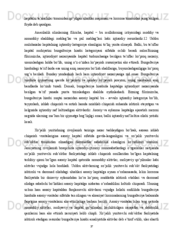 kapitalni ta’sischilar tomonidan qo‘yilgan ulushlar majmuasi va korxona tomonidan jamg’arilgan
foyda deb qaralgan. 
Amerikalik   olimlarning   fikricha,   kapital   −   bu   mulkdorning   ixtiyoridagi   moddiy   va
nomoddiy   shakldagi   mablag’lar   va   pul   mablag’lari   kabi   iqtisodiy   resurslardir.12   Ushbu
mulohazalar kapitalning iqtisodiy kategoriya ekanligini to‘liq yorita olmaydi. Balki, bu ta’riflar
kapital   mohiyatini   buxgalteriya   hisobi   kategoriyasi   sifatida   ochib   beradi   xalos.Bizning
fikrimizcha,   iqtisodiyot   nazariyasida   kapital   tushunchasiga   berilgan   ta’riflar   ko‘proq   nazariy,
umumlashgan   holda   bo‘lib,   uning   o‘z-o‘zidan   ko‘payish   xususiyatini   aks   ettiradi.   Buxgalteriya
hisobidagi ta’rif-larda esa uning aniq namoyon bo‘lish shakllariga, buyumlashganligiga ko‘proq
urg’u   beriladi.   Bunday   yondashish   hech   ham   iqtisodiyot   nazariyasiga   zid   emas.   Buxgalteriya
hisobida   qiymatning   qaerda   ko‘payishi   va   qanday   ko‘payish   jarayoni,   uning   manbalari   aniq
bandlarda   ko‘rinib   turadi.   Demak,   buxgalteriya   hisobida   kapitalga   iqtisodiyot   nazariyasida
berilgan   ta’rif   yanada   puxta   tizimlashgan   shaklda   oydinlashadi.   Bizning   fikrimizcha,
buxgalteriya   hisobi   nuqtai   nazaridan   asosiy   kapital   bu   -   avvalo   iqtisodiy   kategoriya   bo‘lib,
tayyorlash,   ishlab   chiqarish   va   sotish   hamda   noishlab   chiqarish   sohasida   ishtirok   etayotgan   va
kelgusida   iqtisodiy   naf   keltiradigan   aktivlardir.   Asosiy   va   aylanma   kapitalga   ajaratish   mezoni
negzida ularning ma’lum bir qiymatga bog’liqligi emas, balki iqtisodiy naf keltira olishi yotishi
kerak. 
Xo‘jalik   yuritishning   rivojlanish   tarixiga   nazar   tashlaydigan   bo‘lsak,   asosan   ishlab
chiqarish   vositalarigina   asosiy   kapital   sifatida   gavda-langanligini   va   xo‘jalik   yurituvchi
sub’ektlar   tomonidan   olinadigan   daromadlar   sababchisi   ekanligini   ko‘rishimiz   mumkin.
Jamiyatning   rivojlanish   bosqichida   iqtisodiy-ijtimoiy   munosabatlardagi   o‘zgarishlar   natijasida
xo‘jalik   yurituvchi   sub’ektlar   faoliyatidagi   ishlab   chiqarish   omillaridan   bo‘lgan   kapitalning
tarkibiy   qismi   bo‘lgan   asosiy   kapital   qatorida   nomoddiy   aktivlar,   moliyaviy   qo‘yilmalar   kabi
aktivlar   vujudga   kela   boshladi.   Ushbu   aktivlarning   xo‘jalik   yurituvchi   sub’ekt   faoliyatidagi
ishtiroki   va   daromad   olishdagi   ulushlari   asosiy   kapitalga   aynan   o‘xshamasada,   lekin   korxona
faoliyatida   bir   doiraviy   aylanishdan   ko‘ra   ko‘proq   muddatda   ishtirok   etishlari   va   daromad
olishga   sababchi   bo‘lishlari   asosiy   kapitalga   nisbatan   o‘xshashlikni   keltirib   chiqaradi.   Shuning
uchun   ham   asosiy   kapitaldan   farqlanuvchi   aktivlarni   vujudga   kelishi   endilikda   buxgalteriya
hisobida asosiy vositalar sifatida tan olingan va aksariyat korxonalarning buxgalteriya balansida
faqatgina  asosiy vositalarni  aks  ettirilishiga  barham  berildi.  Asosiy vositalar  bilan  teng qatorda
nomoddiy   aktivlar,   moliyaviy   va   kapital   qo‘yilmalar,   kechiktirilgan   xarajatlar   va   debitorlik
qarzlarini   ham   aks   ettirish   zaruriyati   kelib   chiqdi.   Xo‘jalik   yurituvchi   sub’ektlar   faoliyatida
ishtirok etadigan resurslar buxgalteriya hisobi amaliyotida aktivlar deb e’tirof etilib, ular shartli
37 