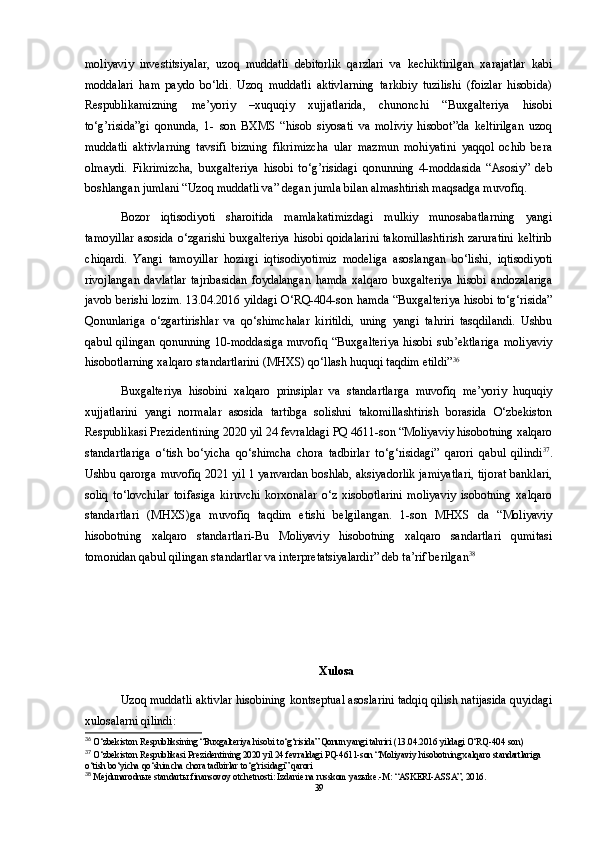 moliyaviy   investitsiyalar,   uzoq   muddatli   debitorlik   qarzlari   va   kechiktirilgan   xarajatlar   kabi
moddalari   ham   paydo   bo‘ldi.   Uzoq   muddatli   aktivlarning   tarkibiy   tuzilishi   (foizlar   hisobida)
Respublikamizning   me’yoriy   –xuquqiy   xujjatlarida,   chunonchi   “Buxgalteriya   hisobi
to‘g’risida”gi   qonunda,   1-   son   BXMS   “hisob   siyosati   va   moliviy   hisobot”da   keltirilgan   uzoq
muddatli   aktivlarning   tavsifi   bizning   fikrimizcha   ular   mazmun   mohiyatini   yaqqol   ochib   bera
olmaydi.   Fikrimizcha,   buxgalteriya   hisobi   to‘g’risidagi   qonunning   4-moddasida   “Asosiy”   deb
boshlangan jumlani “Uzoq muddatli va” degan jumla bilan almashtirish maqsadga muvofiq.  
Bozor   iqtisodiyoti   sharoitida   mamlakatimizdagi   mulkiy   munosabatlarning   yangi
tamoyillar  asosida o‘zgarishi buxgalteriya hisobi qoidalarini takomillashtirish zaruratini  keltirib
chiqardi.   Yangi   tamoyillar   hozirgi   iqtisodiyotimiz   modeliga   asoslangan   bo‘lishi,   iqtisodiyoti
rivojlangan   davlatlar   tajribasidan   foydalangan   hamda   xalqaro   buxgalteriya   hisobi   andozalariga
javob berishi lozim. 13.04.2016 yildagi O‘RQ-404-son hamda “Buxgalteriya hisobi to‘g‘risida”
Qonunlariga   o‘zgartirishlar   va   qo‘shimchalar   kiritildi,   uning   yangi   tahriri   tasqdilandi.   Ushbu
qabul qilingan  qonunning 10-moddasiga  muvofiq “Buxgalteriya  hisobi  sub’ektlariga  moliyaviy
hisobotlarning xalqaro standartlarini (MHXS) qo‘llash huquqi taqdim etildi” 36
Buxgalteriya   hisobini   xalqaro   prinsiplar   va   standartlarga   muvofiq   me’yoriy   huquqiy
xujjatlarini   yangi   normalar   asosida   tartibga   solishni   takomillashtirish   borasida   O‘zbekiston
Respublikasi Prezidentining 2020 yil 24 fevraldagi PQ 4611-son “Moliyaviy hisobotning xalqaro
standartlariga   o‘tish   bo‘yicha   qo‘shimcha   chora   tadbirlar   to‘g‘risidagi”   qarori   qabul   qilindi 37
.
Ushbu qarorga muvofiq 2021 yil 1 yanvardan boshlab, aksiyadorlik jamiyatlari, tijorat banklari,
soliq   to‘lovchilar   toifasiga   kiruvchi   korxonalar   o‘z   xisobotlarini   moliyaviy   isobotning   xalqaro
standartlari   (MHXS)ga   muvofiq   taqdim   etishi   belgilangan.   1-son   MHXS   da   “Moliyaviy
hisobotning   xalqaro   standartlari-Bu   Moliyaviy   hisobotning   xalqaro   sandartlari   qumitasi
tomonidan qabul qilingan standartlar va interpretatsiyalardir” deb ta’rif berilgan 38
Xulosa
Uzoq muddatli aktivlar hisobining kontseptual asoslarini tadqiq qilish natijasida quyidagi
xulosalarni qilindi: 
36
 O‘zbekiston Respubliksining “Buxgalteriya hisobi to‘g‘risida” Qonun yangi tahriri (13.04.2016 yildagi O‘RQ-404 son)
37
 O‘zbekiston Respublikasi Prezidentining 2020 yil 24 fevraldagi PQ-4611-son “Moliyaviy hisobotning xalqaro standartlariga 
o‘tish bo‘yicha qo‘shimcha chora tadbirlar to‘g‘risidagi” qarori
38
 Mejdunarodn ы e standart ы  finansovoy otchetnosti: Izdanie na russkom yaz ы ke.-M: “ASKERI-ASSA”, 2016.
39 