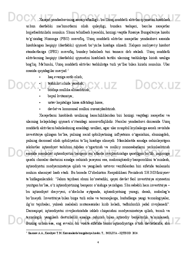 Xarajat yondashuvining asosiy afzalligi - bu  Uzoq muddatli aktivlar  qiymatini hisoblash
uchun   dastlabki   ma'lumotlarni   olish   qulayligi,   bundan   tashqari,   barcha   xarajatlar
hujjatlashtirilishi mumkin. Shuni ta'kidlash kyerakki, hozirgi vaqtda Rossiya Buxgalteriya hisobi
to‘g'risidag   Nizomga   (PBU)   muvofiq,   Uzoq   muddatli   aktivlar   xarajatlar   yondashuvi   asosida
hisoblangan   haqiqiy   (dastlabki)   qiymati   bo‘yicha   hisobga   olinadi.   Xalqaro   moliyaviy   hisobot
standartlariga   (IFRS)   muvofiq,   bunday   baholash   turi   tannarx   deb   ataladi.   Uzoq   muddatli
aktivlar ning   haqiqiy   (dastlabki)   qiymatini   hisoblash   tartibi   ularning   tashkilotga   kirish   usuliga
bog'liq.   Ma'lumki,   Uzoq   muddatli   aktivlar   tashkilotga   turli   yo‘llar   bilan   kirishi   mumkin.   Ular
orasida quyidagilar mavjud: 2
 haq evaziga sotib olish;
 tashkilot ichida yaratish;
 boshqa mulkka almashtirish;
 bepul kvitansiya;
 ustav kapitaliga hissa sifatidagi hissa;
 davlat va kommunal mulkni xususiylashtirish.
Xarajatlarni   hisoblash   usulining   kamchiliklaridan   biri   hozirgi   vaqtdagi   xarajatlar   va
ularning   kelajakdagi   qiymati   o‘rtasidagi   nomuvofiqlikdir.   Narxlar   yondashuvi   doirasida   Uzoq
muddatli aktivlar ni baholashning amaldagi usullari, agar ular muqobil loyihalarga asosli ravishda
investitsiya   qilingan   bo‘lsa,   pulning   xarid   qobiliyatining   inflyatsion   o‘zgarishini,   shuningdek,
pulning   daromad   olish   qobiliyatini   to‘liq   hisobga   olmaydi.   Mamlakatda   amalga   oshirilayotgan
islohotlar   iqtisodiyot   tarkibini   tubdan   o‘zgartirish   va   mulkiy   munosabatlarni   yerkinlashtirish
asosida mamlakat iqtisodiyotini barqaror sur’atlarda rivojlantirishga qaratilgan bo‘lib, inqirozga
qarshi choralar  dasturini  amalga  oshirish jarayoni  esa, makroiqtisodiy  barqarorlikni  ta’minlash,
iqtisodiyotni   modyernizatsiya   qilish   va   yangilash   ustuvor   vazifalardan   biri   sifatida   tanlanishi
muhim   ahamiyat   kasb   etadi.   Bu   borada   O‘zbekiston   Respublikasi   Prezidenti   SH.M.Mirziyoev
ta’kidlaganlaridek:   “Jahon   tajribasi   shuni   ko‘rsatadiki,   qaysi   davlat   faol   investitsiya   siyosatini
yuritgan bo‘lsa, o‘z iqtisodiyotining barqaror o‘sishiga yerishgan. Shu sababli ham investitsiya –
bu   iqtisodiyot   drayvyeri,   o‘zbekcha   aytganda,   iqtisodiyotning   yuragi,   desak,   mubolag’a
bo‘lmaydi.   Investitsiya   bilan   birga   turli   soha   va   tarmoqlarga,   hududlarga   yangi   texnologiyalar,
ilg’or   tajribalar,   yuksak   malakali   mutaxassislar   kirib   keladi,   tadbirkorlik   jadal   rivojlanadi”.
Darxaqiqat,   iqtisodiyotni   rivojlantirishda   ishlab   chiqarishni   modyernizatsiya   qilish,   texnik   va
texnologik   yangilash   dasturlarini   amalga   oshirish   bilan   iqtisodiy   barqarorlik   ta’minlanadi.
Buning   uchun   esa,   eng   avvalo,   bir   vosita   sifatida   bozor   iqtisodiyotiga   o‘tish   davlatlarida,   shu
2
 Omonov A.A., Karaliyev T.M.  Korxonalarda buxgalteriya hisobi .  T.,  MOLIYA – IQTISOD  201 4 .
4 