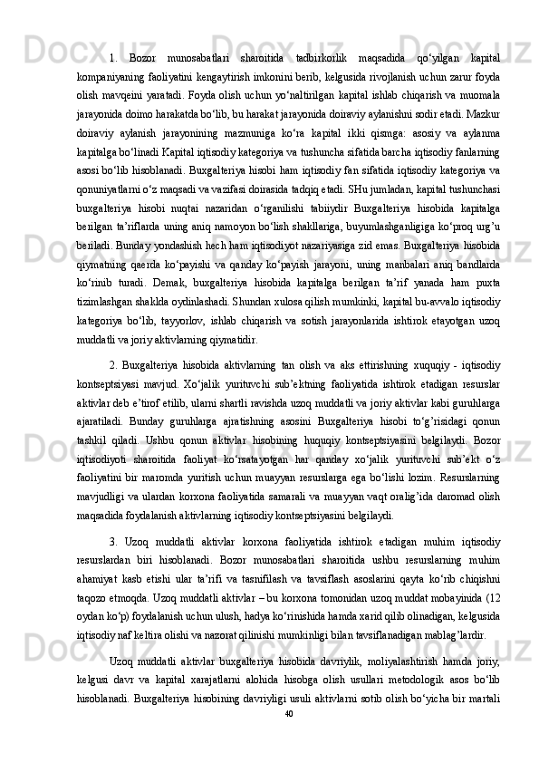 1.   Bozor   munosabatlari   sharoitida   tadbirkorlik   maqsadida   qo‘yilgan   kapital
kompaniyaning faoliyatini kengaytirish imkonini berib, kelgusida rivojlanish uchun zarur foyda
olish   mavqeini   yaratadi.   Foyda   olish   uchun   yo‘naltirilgan   kapital   ishlab   chiqarish   va   muomala
jarayonida doimo harakatda bo‘lib, bu harakat jarayonida doiraviy aylanishni sodir etadi. Mazkur
doiraviy   aylanish   jarayonining   mazmuniga   ko‘ra   kapital   ikki   qismga:   asosiy   va   aylanma
kapitalga bo‘linadi Kapital iqtisodiy kategoriya va tushuncha sifatida barcha iqtisodiy fanlarning
asosi   bo‘lib   hisoblanadi.   Buxgalteriya   hisobi   ham   iqtisodiy   fan  sifatida   iqtisodiy   kategoriya   va
qonuniyatlarni o‘z maqsadi va vazifasi doirasida tadqiq etadi. SHu jumladan, kapital tushunchasi
buxgalteriya   hisobi   nuqtai   nazaridan   o‘rganilishi   tabiiydir   Buxgalteriya   hisobida   kapitalga
berilgan ta’riflarda  uning aniq namoyon bo‘lish shakllariga,  buyumlashganligiga  ko‘proq urg’u
beriladi. Bunday yondashish hech ham iqtisodiyot nazariyasiga zid emas. Buxgalteriya hisobida
qiymatning   qaerda   ko‘payishi   va   qanday   ko‘payish   jarayoni,   uning   manbalari   aniq   bandlarda
ko‘rinib   turadi.   Demak,   buxgalteriya   hisobida   kapitalga   berilgan   ta’rif   yanada   ham   puxta
tizimlashgan shaklda oydinlashadi. Shundan xulosa qilish mumkinki, kapital bu-avvalo iqtisodiy
kategoriya   bo‘lib,   tayyorlov,   ishlab   chiqarish   va   sotish   jarayonlarida   ishtirok   etayotgan   uzoq
muddatli va joriy aktivlarning qiymatidir. 
2.   Buxgalteriya   hisobida   aktivlarning   tan   olish   va   aks   ettirishning   xuquqiy   -   iqtisodiy
kontseptsiyasi   mavjud.   Xo‘jalik   yurituvchi   sub’ektning   faoliyatida   ishtirok   etadigan   resurslar
aktivlar deb e’tirof etilib, ularni shartli ravishda uzoq muddatli va joriy aktivlar kabi guruhlarga
ajaratiladi.   Bunday   guruhlarga   ajratishning   asosini   Buxgalteriya   hisobi   to‘g’risidagi   qonun
tashkil   qiladi.   Ushbu   qonun   aktivlar   hisobining   huquqiy   kontseptsiyasini   belgilaydi.   Bozor
iqtisodiyoti   sharoitida   faoliyat   ko‘rsatayotgan   har   qanday   xo‘jalik   yurituvchi   sub’ekt   o‘z
faoliyatini   bir   maromda   yuritish   uchun   muayyan   resurslarga   ega   bo‘lishi   lozim.   Resurslarning
mavjudligi   va   ulardan   korxona   faoliyatida   samarali   va   muayyan   vaqt   oralig’ida   daromad   olish
maqsadida foydalanish aktivlarning iqtisodiy kontseptsiyasini belgilaydi. 
3.   Uzoq   muddatli   aktivlar   korxona   faoliyatida   ishtirok   etadigan   muhim   iqtisodiy
resurslardan   biri   hisoblanadi.   Bozor   munosabatlari   sharoitida   ushbu   resurslarning   muhim
ahamiyat   kasb   etishi   ular   ta’rifi   va   tasnifilash   va   tavsiflash   asoslarini   qayta   ko‘rib   chiqishni
taqozo etmoqda. Uzoq muddatli aktivlar – bu korxona tomonidan uzoq muddat mobayinida (12
oydan ko‘p) foydalanish uchun ulush, hadya ko‘rinishida hamda xarid qilib olinadigan, kelgusida
iqtisodiy naf keltira olishi va nazorat qilinishi mumkinligi bilan tavsiflanadigan mablag’lardir. 
Uzoq   muddatli   aktivlar   buxgalteriya   hisobida   davriylik,   moliyalashtirish   hamda   joriy,
kelgusi   davr   va   kapital   xarajatlarni   alohida   hisobga   olish   usullari   metodologik   asos   bo‘lib
hisoblanadi.   Buxgalteriya   hisobining   davriyligi   usuli   aktivlarni   sotib   olish   bo‘yicha   bir   martali
40 