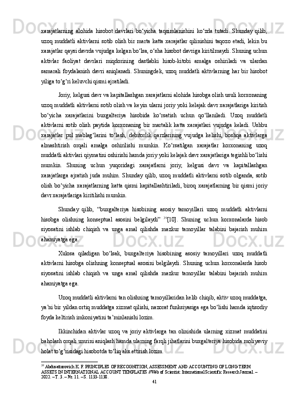 xarajatlarning   alohida   hisobot   davrlari   bo‘yicha   taqsimlanishini   ko‘zda   tutadi.   Shunday   qilib,
uzoq   muddatli   aktivlarni   sotib   olish   bir  marta   katta   xarajatlar   qilinishini   taqozo   etadi,   lekin   bu
xarajatlar qaysi davrda vujudga kelgan bo‘lsa, o‘sha hisobot davriga kiritilmaydi. Shuning uchun
aktivlar   faoliyat   davrlari   miqdorining   dastlabki   hisob-kitobi   amalga   oshiriladi   va   ulardan
samarali   foydalanish   davri   aniqlanadi.   Shuningdek,   uzoq   muddatli   aktivlarning   har   bir   hisobot
yiliga to‘g‘ri keluvchi qismi ajratiladi. 
Joriy, kelgusi davr va kapitallashgan xarajatlarni alohida hisobga olish usuli korxonaning
uzoq muddatli aktivlarni sotib olish va keyin ularni joriy yoki kelajak davr xarajatlariga kiritish
bo‘yicha   xarajatlarini   buxgalteriya   hisobida   ko‘rsatish   uchun   qo‘llaniladi.   Uzoq   muddatli
aktivlarni   sotib   olish   paytida   korxonaning   bir   martalik   katta   xarajatlari   vujudga   keladi.   Ushbu
xarajatlar   pul   mablag‘larini   to‘lash,   debitorlik   qarzlarining   vujudga   kelishi,   boshqa   aktivlarga
almashtirish   orqali   amalga   oshirilishi   mumkin.   Ko‘rsatilgan   xarajatlar   korxonaning   uzoq
muddatli aktivlari qiymatini oshirishi hamda joriy yoki kelajak davr xarajatlariga tegishli bo‘lishi
mumkin.   Shuning   uchun   yuqoridagi   xarajatlarni   joriy,   kelgusi   davr   va   kapitallashgan
xarajatlarga   ajratish   juda   muhim.   Shunday   qilib,   uzoq   muddatli   aktivlarni   sotib   olganda,   sotib
olish   bo‘yicha   xarajatlarning   katta   qismi   kapitallashtiriladi,   biroq   xarajatlarning   bir   qismi   joriy
davr xarajatlariga kiritilishi mumkin.
Shunday   qilib,   “buxgalteriya   hisobining   asosiy   tamoyillari   uzoq   muddatli   aktivlarni
hisobga   olishning   konseptual   asosini   belgilaydi”   39
[10].   Shuning   uchun   korxonalarda   hisob
siyosatini   ishlab   chiqish   va   unga   amal   qilishda   mazkur   tamoyillar   talabini   bajarish   muhim
ahamiyatga ega.
Xulosa   qiladigan   bo‘lsak,   buxgalteriya   hisobining   asosiy   tamoyillari   uzoq   muddatli
aktivlarni   hisobga   olishning   konseptual   asosini   belgilaydi.   Shuning   uchun   korxonalarda   hisob
siyosatini   ishlab   chiqish   va   unga   amal   qilishda   mazkur   tamoyillar   talabini   bajarish   muhim
ahamiyatga ega. 
Uzoq muddatli aktivlarni tan olishning tamoyillaridan kelib chiqib, aktiv uzoq muddatga,
ya’ni bir yildan ortiq muddatga xizmat qilishi, nazorat funksiyasiga ega bo‘lishi hamda iqtisodiy
foyda keltirish imkoniyatini ta’minlanishi lozim. 
Ikkinchidan   aktivlar   uzoq   va   joriy   aktivlarga   tan   olinishida   ularning   xizmat   muddatini
baholash orqali umrini aniqlash hamda ularning farqli jihatlarini buxgalteriya hisobida moliyaviy
holat to‘g‘risidagi hisobotda to‘liq aks ettirish lozim. 
39
 Abdusattorovich K. F. PRINCIPLES OF RECOGNITION, ASSESSMENT AND ACCOUNTING OF LONG-TERM 
ASSETS IN INTERNATIONAL ACCOUNT TEMPLATES //Web of Scientist: International Scientific Research Journal. – 
2022. – T. 3. – №. 11. – S. 1133-1138.
41 