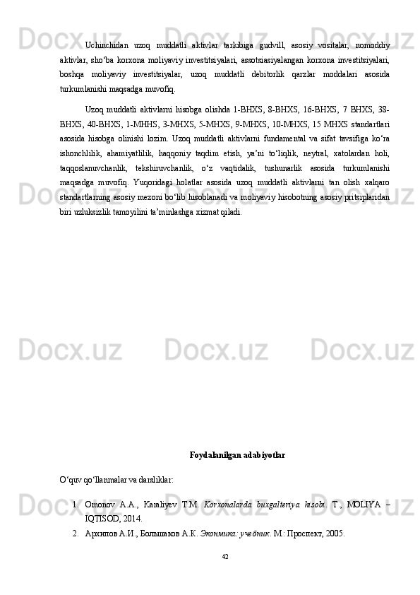Uchinchidan   uzoq   muddatli   aktivlar   tarkibiga   gudvill,   asosiy   vositalar,   nomoddiy
aktivlar,   sho‘ba   korxona   moliyaviy   investitsiyalari,   assotsiasiyalangan   korxona   investitsiyalari,
boshqa   moliyaviy   investitsiyalar,   uzoq   muddatli   debitorlik   qarzlar   moddalari   asosida
turkumlanishi maqsadga muvofiq. 
Uzoq   muddatli   aktivlarni   hisobga   olishda   1-BHXS,   8-BHXS,   16-BHXS,   7   BHXS,   38-
BHXS, 40-BHXS, 1-MHHS, 3-MHXS, 5-MHXS, 9-MHXS, 10-MHXS, 15 MHXS standartlari
asosida   hisobga   olinishi   lozim.   Uzoq   muddatli   aktivlarni   fundamental   va   sifat   tavsifiga   ko‘ra
ishonchlilik,   ahamiyatlilik,   haqqoniy   taqdim   etish,   ya’ni   to‘liqlik,   neytral,   xatolardan   holi,
taqqoslanuvchanlik,   tekshiruvchanlik,   o‘z   vaqtidalik,   tushunarlik   asosida   turkumlanishi
maqsadga   muvofiq.   Yuqoridagi   holatlar   asosida   uzoq   muddatli   aktivlarni   tan   olish   xalqaro
standartlarning asosiy mezoni bo‘lib hisoblanadi va moliyaviy hisobotning asosiy pritsiplaridan
biri uzluksizlik tamoyilini ta’minlashga xizmat qiladi.
Foydalanilgan adabiyotlar
O‘quv qo‘llanmalar va darsliklar:
1. Omonov   A.A.,   Karaliyev   T.M.   Korxonalarda   buxgalteriya   hisobi .   T.,   MOLIYA   –
IQTISOD, 2014.
2. Архипов А.И., Большаков А.К.  Эконмика: учебник . М.: Проспект, 2005.
42 